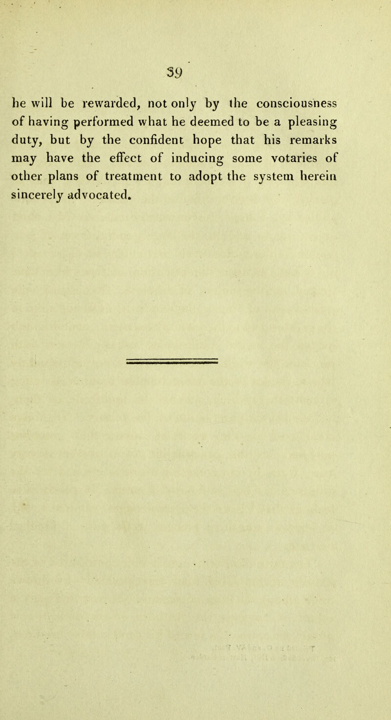 he will be rewarded, not only by the consciousness of having performed what he deemed to be a pleasing duty, but by the confident hope that his remarks may have the effect of inducing some votaries of other plans of treatment to adopt the system herein sincerely advocated.