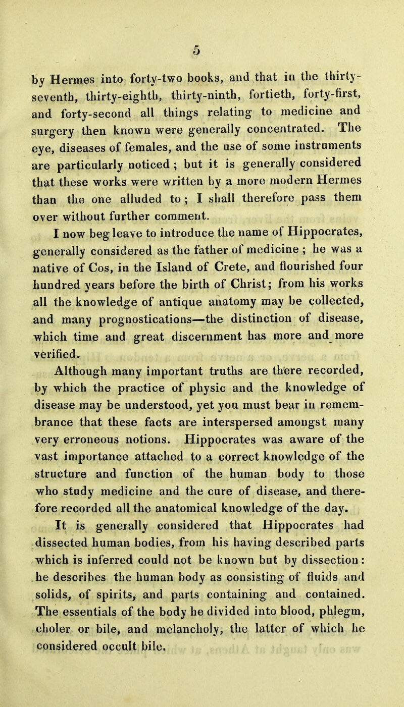 by Hermes into forty-two books, and that in the thirty- seventh, thirty-eighth, thirty-ninth, fortieth, forty-first, and forty-second all things relating to medicine and surgery then known were generally concentrated. The eye, diseases of females, and the use of some instruments are particularly noticed ; but it is generally considered that these works were written by a more modern Hermes than the one alluded to ; I shall therefore pass them over without further comment. I now beg leave to introduce the name of Hippocrates, generally considered as the father of medicine ; he was a native of Cos, in the Island of Crete, and flourished four hundred years before the birth of Christ; from his works all the knowledge of antique anatomy may be collected, and many prognostications—the distinction of disease, which time and great discernment has more and more verified. Although many important truths are there recorded, by which the practice of physic and the knowledge of disease may be understood, yet you must bear in remem- brance that these facts are interspersed amongst many very erroneous notions. Hippocrates was aware of the vast importance attached to a correct knowledge of the structure and function of the human body to those who study medicine and the cure of disease, and there- fore recorded all the anatomical knowledge of the day. It is generally considered that Hippocrates had dissected human bodies, from his having described parts which is inferred could not be known but by dissection: he describes the human body as consisting of fluids and solids, of spirits, and parts containing and contained. The essentials of the body he divided into blood, phlegm, choler or bile, and melancholy, the latter of which he considered occult bile.