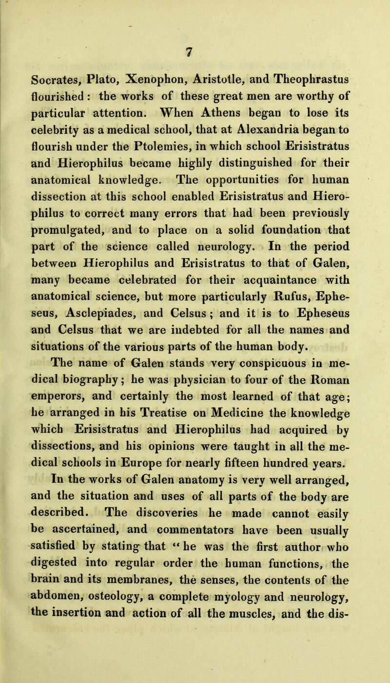 Socrates, Plato, Xenophon, Aristotle, and Theophrastus flourished : the works of these great men are worthy of particular attention. When Athens began to lose its celebrity as a medical school, that at Alexandria began to flourish under the Ptolemies, in which school Erisistratus and Hierophilus became highly distinguished for their anatomical knowledge. The opportunities for human dissection at this school enabled Erisistratus and Hiero- philus to correct many errors that had been previously promulgated, and to place on a solid foundation that part of the science called neurology. In the period between Hierophilus and Erisistratus to that of Galen, many became celebrated for their acquaintance with anatomical science, but more particularly Rufus, Ephe- seus, Asclepiades, and Celsus ; and it is to Epheseus and Celsus that we are indebted for all the names and situations of the various parts of the human body. The name of Galen stands very conspicuous in me- dical biography; he was physician to four of the Roman emperors, and certainly the most learned of that age; he arranged in his Treatise on Medicine the knowledge which Erisistratus and Hierophilus had acquired by dissections, and his opinions were taught in all the me- dical schools in Europe for nearly fifteen hundred years. In the works of Galen anatomy is very well arranged, and the situation and uses of all parts of the body are described. The discoveries he made cannot easily^ be ascertained, and commentators have been usually satisfied by stating that ** he was the first author who digested into regular order the human functions, the brain and its membranes, the senses, the contents of the abdomen, osteology, a complete myology and neurology, the insertion and action of all the muscles, and the dis-