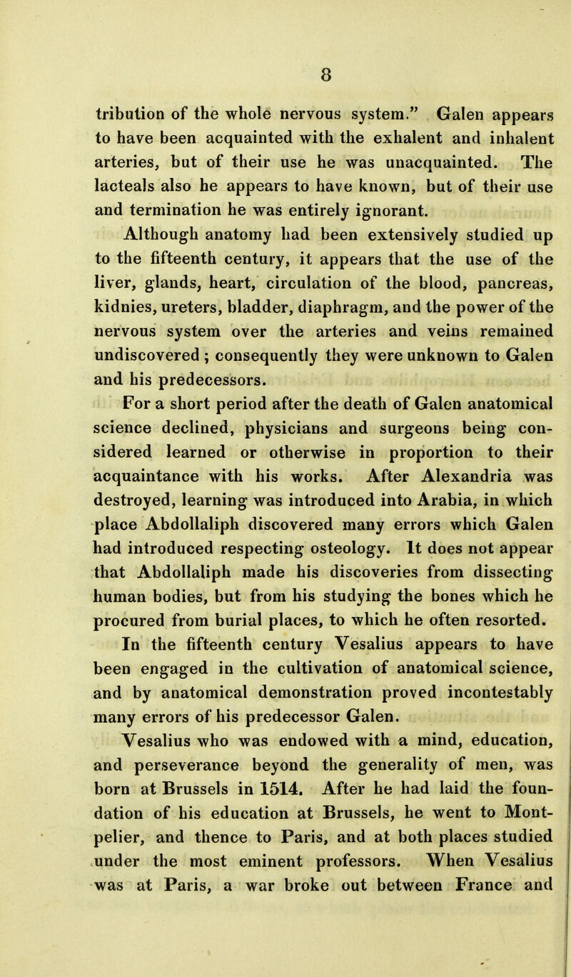 tribulion of the whole nervous system. Galen appears to have been acquainted with the exhalent and inhalent arteries, but of their use he was unacquainted. The lacteals also he appears to have known, but of their use and termination he was entirely ignorant. Although anatomy had been extensively studied up to the fifteenth century, it appears that the use of the liver, glands, heart, circulation of the blood, pancreas, kidnies, ureters, bladder, diaphragm, and the power of the nervous system over the arteries and veins remained undiscovered ; consequently they were unknown to Galen and his predecessors. For a short period after the death of Galen anatomical science declined, physicians and surgeons being con- sidered learned or otherwise in proportion to their acquaintance with his works. After Alexandria was destroyed, learning was introduced into Arabia, in which place AbdoUaliph discovered many errors which Galen had introduced respecting osteology. It does not appear that AbdoUaliph made his discoveries from dissecting human bodies, but from his studying the bones which he procured from burial places, to which he often resorted. In the fifteenth century Vesalius appears to have been engaged in the cultivation of anatomical science, and by anatomical demonstration proved incontestably many errors of his predecessor Galen. Vesalius who was endowed with a mind, education, and perseverance beyond the generality of men, was born at Brussels in 1514. After he had laid the foun- dation of his education at Brussels, he went to Mont- pelier, and thence to Paris, and at both places studied under the most eminent professors. When Vesalius was at Paris, a war broke out between France and