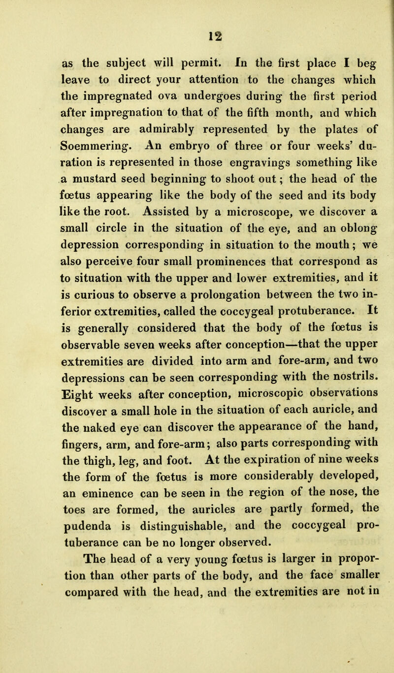 If as the subject will permit. In the first place I beg leave to direct your attention to the changes which the impregnated ova undergoes during the first period after impregnation to that of the fifth month, and which changes are admirably represented by the plates of Soemmering. An embryo of three or four weeks' du- ration is represented in those engravings something like a mustard seed beginning to shoot out; the head of the foetus appearing like the body of the seed and its body like the root. Assisted by a microscope, we discover a small circle in the situation of the eye, and an oblong depression corresponding in situation to the mouth; we also perceive four small prominences that correspond as to situation with the upper and lower extremities, and it is curious to observe a prolongation between the two in- ferior extremities, called the coccygeal protuberance. It is generally considered that the body of the foetus is observable seven weeks after conception—that the upper extremities are divided into arm and fore-arm, and two depressions can be seen corresponding with the nostrils. Eight weeks after conception, microscopic observations discover a small hole in the situation of each auricle, and the naked eye can discover the appearance of the hand, fingers, arm, and fore-arm; also parts corresponding with the thigh, leg, and foot. At the expiration of nine weeks the form of the foetus is more considerably developed, an eminence can be seen in the region of the nose, the toes are formed, the auricles are partly formed, the pudenda is distinguishable, and the coccygeal pro- tuberance can be no longer observed. The head of a very young foetus is larger in propor- tion than other parts of the body, and the face smaller compared with the head, and the extremities are not in