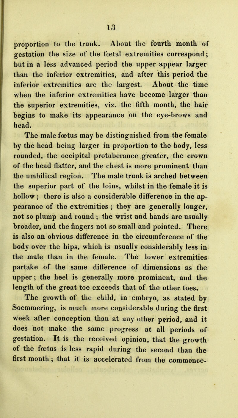 proportion to the trunk. Abont the fourth month of gestation the size of the foetal extremities correspond; but in a less advanced period the upper appear larger than the inferior extremities, and after this period the inferior extremities are the largest. About the time when the inferior extremities have become larger than the superior extremities, viz. the fifth month, the hair begins to make its appearance on the eye-brows and head. The male foetus may be distinguished from the female by the head being larger in proportion to the body, less rounded, the occipital protuberance greater, the crown of the head flatter, and the chest is more prominent than the umbilical region. The male trunk is arched between the superior part of the loins, whilst in the female it is hollow; there is also a considerable difference in the ap- pearance of the extremities ; they are generally longer, not so plump and round ; the wrist and hands are usually broader, and the fingers not so small and pointed. There is also an obvious difference in the circumference of the body over the hips, which is usually considerably less in the male than in the female. The lower extremities partake of the same difference of dimensions as the upper; the heel is generally more prominent, and the length of the great toe exceeds that of the other toes. The growth of the child, in embryo^ as stated by Soemmering, is much more considerable during the first week after conception than at any other period, and it does not make the same progress at all periods of gestation. It is the received opinion, that the growth of the foetus is less rapid during the second than the first month ; that it is accelerated from the commence-