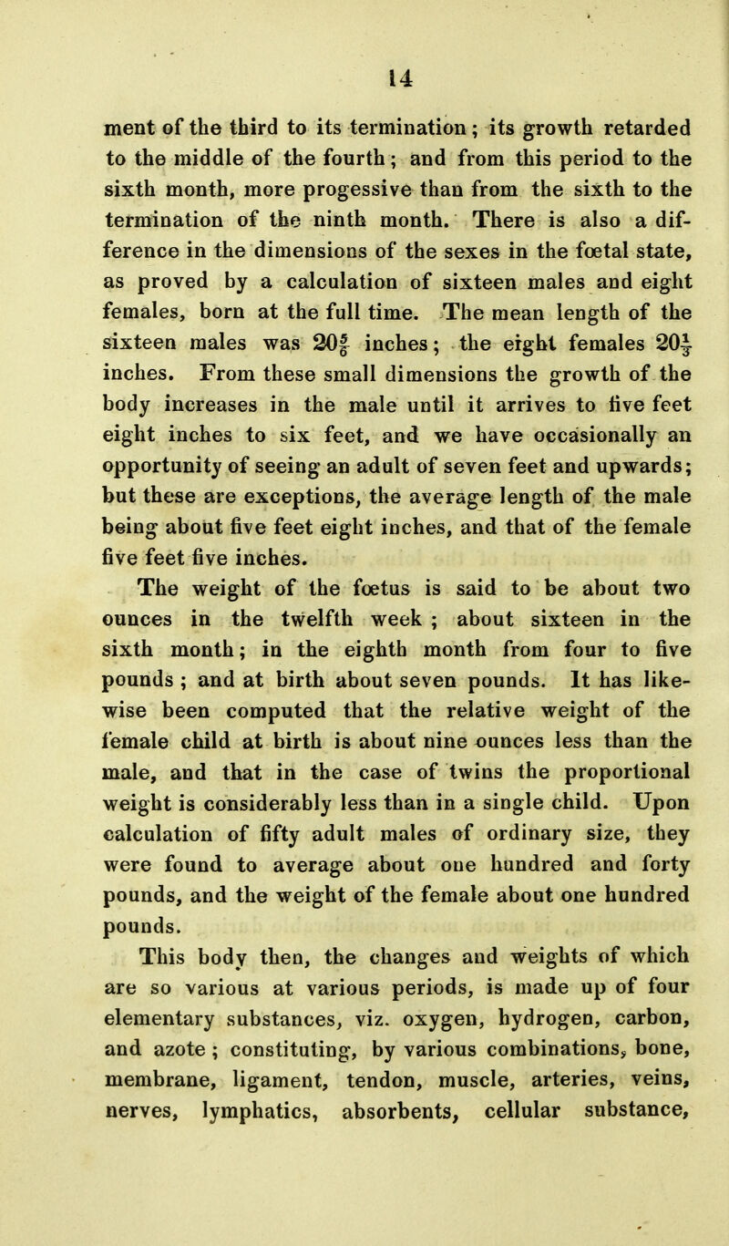 ment of the third to its termination; its growth retarded to the middle of the fourth; and from this period to the sixth month, more progessive than from the sixth to the termination of the ninth month. There is also a dif- ference in the dimensions of the sexes in the foetal state, as proved by a calculation of sixteen males and eight females, born at the full time. The mean length of the sixteen males was 30f inches; the eight females 20|. inches. From these small dimensions the growth of the body increases in the male until it arrives to live feet eight inches to six feet, and we have occasionally an opportunity of seeing an adult of seven feet and upwards; but these are exceptions, the average length of the male being about five feet eight inches, and that of the female five feet five inches. The weight of the foetus is said to be about two ounces in the twelfth week ; about sixteen in the sixth month; in the eighth month from four to five pounds ; and at birth about seven pounds. It has like- wise been computed that the relative weight of the female child at birth is about nine ounces less than the male, and that in the case of twins the proportional weight is considerably less than in a single child. Upon calculation of fifty adult males of ordinary size, they were found to average about oue hundred and forty pounds, and the weight of the female about one hundred pounds. This body then, the changes and weights of which are so various at various periods, is made up of four elementary substances, viz. oxygen, hydrogen, carbon, and azote ; constituting, by various combinations, bone, membrane, ligament, tendon, muscle, arteries, veins, nerves, lymphatics, absorbents, cellular substance.