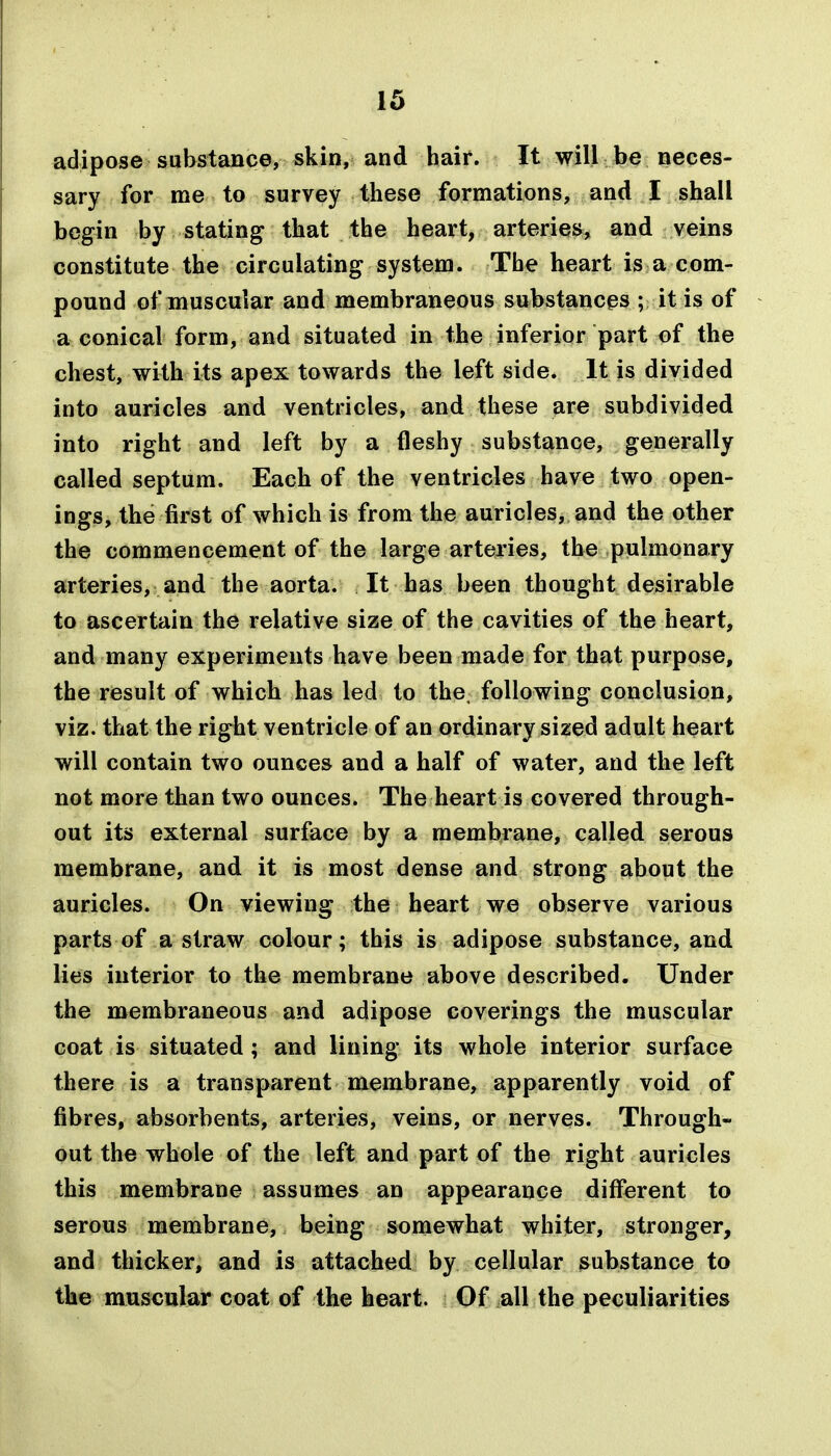 adipose substance, skin, and hair. It will be neces- sary for me to survey these formations, and I shall begin by stating that the heart, arteries, and veins constitute the circulating system. The heart is a com- pound of muscular and membraneous substances ; it is of a conical form, and situated in the inferior part of the chest, with its apex towards the left side. It is divided into auricles and ventricles, and these are subdivided into right and left by a fleshy substance, generally called septum. Each of the ventricles have two open- ings, the first of which is from the auricles, and the other the commencement of the large arteries, the pulmonary arteries, and the aorta. It has been thought desirable to ascertain the relative size of the cavities of the heart, and many experiments have been made for that purpose, the result of which has led to the, following conclusion, viz. that the right ventricle of an ordinary sized adult heart will contain two ounces and a half of water, and the left not more than two ounces. The heart is covered through- out its external surface by a membrane, called serous membrane, and it is most dense and strong about the auricles. On viewing the heart we observe various parts of a straw colour; this is adipose substance, and lies interior to the membrane above described. Under the membraneous and adipose coverings the muscular coat is situated ; and lining its whole interior surface there is a transparent membrane, apparently void of fibres, absorbents, arteries, veins, or nerves. Through- out the whole of the left and part of the right auricles this membrane assumes an appearance different to serous membrane, being somewhat whiter, stronger, and thicker, and is attached by cellular substance to the muscular coat of the heart. Of all the peculiarities