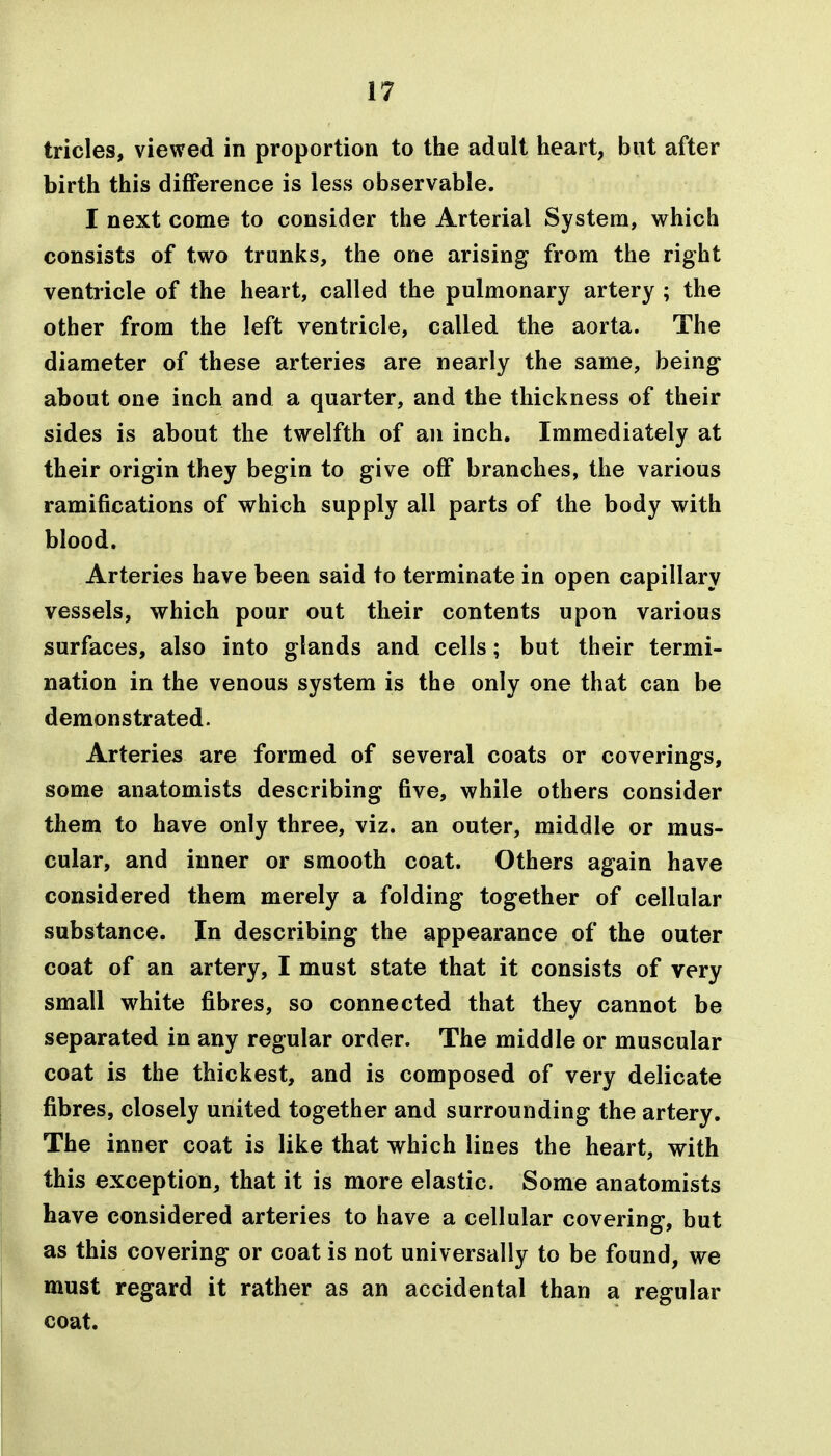 tricles, viewed in proportion to the adult heart, but after birth this difference is less observable. I next come to consider the Arterial System, which consists of two trunks, the one arising from the right ventricle of the heart, called the pulmonary artery ; the other from the left ventricle, called the aorta. The diameter of these arteries are nearly the same, being about one inch and a quarter, and the thickness of their sides is about the twelfth of an inch. Immediately at their origin they begin to give off branches, the various ramifications of which supply all parts of the body with blood. Arteries have been said to terminate in open capillary vessels, which pour out their contents upon various surfaces, also into glands and cells; but their termi- nation in the venous system is the only one that can be demonstrated. Arteries are formed of several coats or coverings, some anatomists describing five, while others consider them to have only three, viz. an outer, middle or mus- cular, and inner or smooth coat. Others again have considered them merely a folding together of cellular substance. In describing the appearance of the outer coat of an artery, I must state that it consists of very small white fibres, so connected that they cannot be separated in any regular order. The middle or muscular coat is the thickest, and is composed of very delicate fibres, closely united together and surrounding the artery. The inner coat is like that which lines the heart, with this exception, that it is more elastic. Some anatomists have considered arteries to have a cellular covering, but as this covering or coat is not universally to be found, we must regard it rather as an accidental than a regular coat.