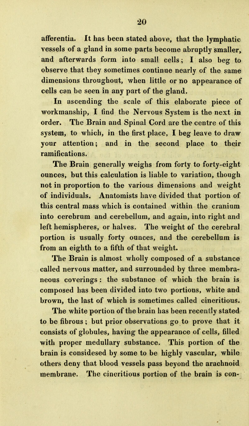 afferentia. It has been stated above, that the lymphatic vessels of a gland in some parts become abruptly smaller, and afterwards form into small cells; I also beg to observe that they sometimes continue nearly of the same dimensions throughout, when little or no appearance of cells can be seen in any part of the gland. In ascending the scale of this elaborate piece of workmanship, I find the Nervous System is the next in order. The Brain and Spinal Cord are the centre of this system, to which, in the first place, I beg leave to draw your attention; and in the second place to their ramifications. The Brain generally weighs from forty to forty-eight ounces, but this calculation is liable to variation, though not in proportion to the various dimensions and weight of individuals. Anatomists have divided that portion of this central mass which is contained within the cranium into cerebrum and cerebellum, and again, into right and left hemispheres, or halves. The weight of the cerebral portion is usually forty ounces, and the cerebellum is from an eighth to a fifth of that weight. The Brain is almost wholly composed of a substance called nervous matter, and surrounded by three membra- neous coverings : the substance of which the brain is composed has been divided into two portions, white and brown, the last of which is sometimes called cineritious. The white portion of the brain has been recently stated to be fibrous; but prior observations go to prove that it consists of globules, having the appearance of cells, filled with proper medullary substance. This portion of the brain is considesed by some to be highly vascular, while others deny that blood vessels pass beyond the arachnoid membrane. The cineritious portion of the brain is con-