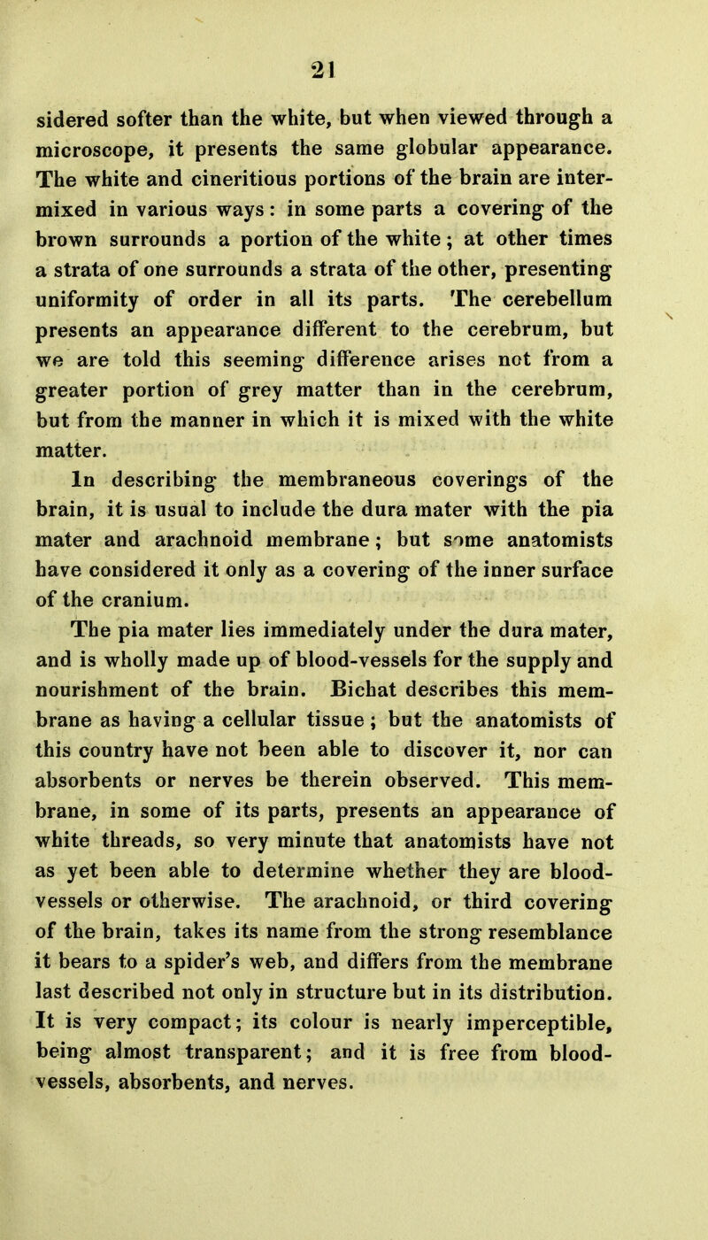 sidered softer than the white, but when viewed through a microscope, it presents the same globular appearance. The white and cineritious portions of the brain are inter- mixed in various ways : in some parts a covering of the brown surrounds a portion of the white; at other times a strata of one surrounds a strata of the other, presenting uniformity of order in all its parts. The cerebellum presents an appearance different to the cerebrum, but we are told this seeming difference arises not from a greater portion of grey matter than in the cerebrum, but from the manner in which it is mixed with the white matter. In describing the membraneous coverings of the brain, it is usual to include the dura mater with the pia mater and arachnoid membrane; but some anatomists have considered it only as a covering of the inner surface of the cranium. The pia mater lies immediately under the dura mater, and is wholly made up of blood-vessels for the supply and nourishment of the brain. Bichat describes this mem- brane as having a cellular tissue; but the anatomists of this country have not been able to discover it, nor can absorbents or nerves be therein observed. This mem- brane, in some of its parts, presents an appearance of white threads, so very minute that anatomists have not as yet been able to determine whether they are blood- vessels or otherwise. The arachnoid, or third covering of the brain, takes its name from the strong resemblance it bears to a spider's web, and differs from the membrane last described not only in structure but in its distribution. It is very compact; its colour is nearly imperceptible, being almost transparent; and it is free from blood- vessels, absorbents, and nerves.