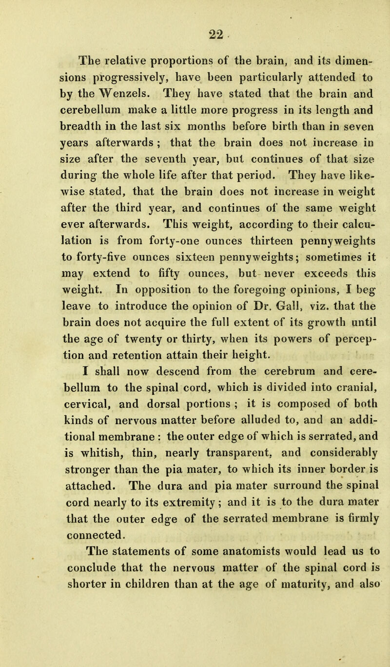 The relative proportions of the brain, and its dimen- sions progressively, have been particularly attended to by the Wenzels. They have stated that the brain and cerebellum make a little more progress in its length and breadth in the last six months before birth than in seven years afterwards ; that the brain does not increase in size after the seventh year, but continues of that size during the vs^hole life after that period. They have like- wise stated, that the brain does not increase in weight after the third year, and continues of the same weight ever afterwards. This weight, according to their calcu- lation is from forty-one ounces thirteen pennyweights to forty-five ounces sixteen pennyweights; sometimes it may extend to fifty ounces, but never exceeds this weight. In opposition to the foregoing opinions, I beg leave to introduce the opinion of Dr. Gall, viz. that the brain does not acquire the full extent of its growth until the age of twenty or thirty, when its powers of percep- tion and retention attain their height. I shall now descend from the cerebrum and cere- bellum to the spinal cord, which is divided into cranial, cervical, and dorsal portions ; it is composed of both kinds of nervous matter before alluded to, and an addi- tional membrane : the outer edge of which is serrated, and is whitish, thin, nearly transparent, and considerably stronger than the pia mater, to which its inner border is attached. The dura and pia mater surround the spinal cord nearly to its extremity; and it is to the dura mater that the outer edge of the serrated membrane is firmly connected. The statements of some anatomists would lead us to conclude that the nervous matter of the spinal cord is shorter in children than at the age of maturity, and also