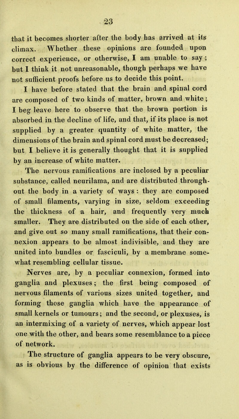 that it becomes shorter after the body has arrived at its climax. Whether these opinions are founded upon correct experience, or otherwise, I am unable to say ; but I think it not unreasonable, though perhaps we have not sufficient proofs before us to decide this point. I have before stated that the brain and spinal cord are composed of two kinds of matter, brown and white; I beg leave here to observe that the brown portion is absorbed in the decline of life, and that, if its place is not supplied by a greater quantity of white matter, the dimensions of the brain and spinal cord must be decreased; but I believe it is generally thought that it is supplied by an increase of white matter. The nervous ramifications are inclosed by a peculiar substance, called neurilama, and are distributed through- out the body in a variety of ways : they are composed of small filaments, varying in size, seldom exceeding the thickness of a hair, and frequently very much smaller. They are distributed on the side of each other, and give out so many small ramifications, that their con- nexion appears to be almost indivisible, and they are united into bundles or fasciculi, by a membrane some- what resembling cellular tissue. Nerves are, by a peculiar connexion, formed into ganglia and plexuses; the first being composed of nervous filaments of various sizes united together, and forming those ganglia which have the appearance of small kernels or tumours; and the second, or plexuses, is an intermixing of a variety of nerves, which appear lost one with the other, and bears some resemblance to a piece of network. The structure of ganglia appears to be very obscure, as is obvious by the difference of opinion that exists