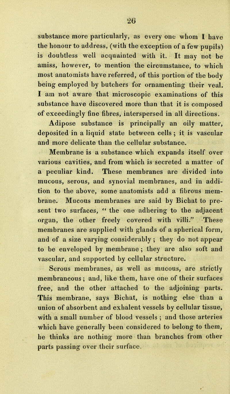 substance more particularly, as every one whom I have the honour to address, (with the exception of a few pupils) is doubtless well acquainted with it. It may not be amiss, however, to mention the circumstance, to which most anatomists have referred, of this portion of the body being employed by butchers for ornamenting their veal. I am not aware that microscopic examinations of this substance have discovered more than that it is composed of exceedingly fine fibres, interspersed in all directions. Adipose substance is principally an oily matter, deposited in a liquid state between cells ; it is vascular and more delicate than the cellular substance. Membrane is a substance which expands itself over various cavities, and from which is secreted a matter of a peculiar kind. These membranes are divided into mucous, serous, and synovial membranes, and in addi- tion to the above, some anatomists add a fibrous mem- brane. Mucous membranes are said by Bichat to pre- sent two surfaces, the one adhering to the adjacent organ, the other freely covered with villi. These membranes are supplied with glands of a spherical form, and of a size varying considerably ; they do not appear to be enveloped by membrane; they are also soft and vascular, and supported by cellular structure. Serous membranes, as well as mucous, are strictly membraneous; and, like them, have one of their surfaces free, and the other attached to the adjoining parts. This membrane, says Bichat, is nothing else than a union of absorbent and exhalent vessels by cellular tissue, with a small number of blood vessels ; and those arteries which have generally been considered to belong to them, he thinks are nothing more than branches from other parts passing over their surface.