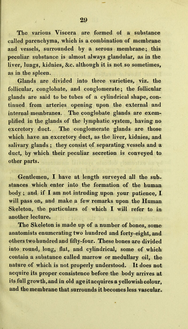 The various Viscera are formed of a substance called parenchyma, which is a combination of membrane and vessels, surrounded by a serous membrane; this peculiar substance is almost always glandular, as in the liver, lungs, kidnies, &c. although it is not so sometimes, as in the spleen. Glands are divided into three varieties, viz. the follicular, conglobate, and conglomerate; the follicular glands are said to be tubes of a cylindrical shape, con- tinued from arteries opening upon the external and internal membranes. The conglobate glands are exem- plified in the glands of the lymphatic system, having no excretory duct. The conglomerate glands are those which have an excretory duct, as the liver, kidnies, and salivary glands ; they consist of separating vessels and a duct, by which their peculiar secretion is conveyed to other parts. Gentlemen, I have at length surveyed all the sub- stances which enter into the formation of the human body; and if I am not intruding upon j^our patience, I will pass on, and make a few remarks upon the Human Skeleton, the particulars of which I will refer to in another lecture. The Skeleton is made up of a number of bones, some anatomists enumerating two hundred and forty-eight, and others two hundred and fifty-four. These bones are divided into round, long, flat, and cylindrical, some of which contain a substance called marrow or medullary oil, the nature of which is not properly understood. It does not acquire its proper consistence before the body arrives at its full growth, and in old age it acquires a yellowish colour, and the membrane that surrounds it becomes less vascular.