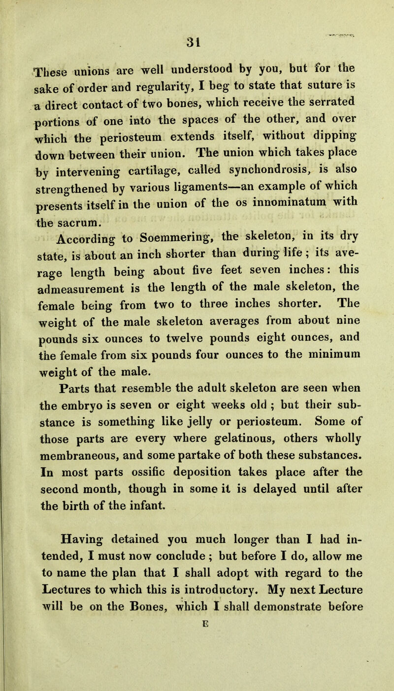 These unions are well understood by you, but for the sake of order and regularity, I beg to state that suture is a direct contact of two bones, which receive the serrated portions of one into the spaces of the other, and over which the periosteum extends itself, without dipping down between their union. The union which takes place by intervening cartilage, called synchondrosis, is also strengthened by various ligaments—an example of which presents itself in the union of the os innominatum with the sacrum. According to Soemmering, the skeleton, in its dry state, is about an inch shorter than during life ; its ave- rage length being about five feet seven inches: this admeasurement is the length of the male skeleton, the female being from two to three inches shorter. The weight of the male skeleton averages from about nine pounds six ounces to twelve pounds eight ounces, and the female from six pounds four ounces to the minimum weight of the male. Parts that resemble the adult skeleton are seen when the embryo is seven or eight weeks old ; but their sub- stance is something like jelly or periosteum. Some of those parts are every where gelatinous, others wholly membraneous, and some partake of both these substances. In most parts ossific deposition takes place after the second month, though in some it is delayed until after the birth of the infant. Having detained you much longer than I had in- tended, I must now conclude ; but before I do, allow me to name the plan that I shall adopt with regard to the Lectures to which this is introductory. My next Lecture will be on the Bones, which I shall demonstrate before E