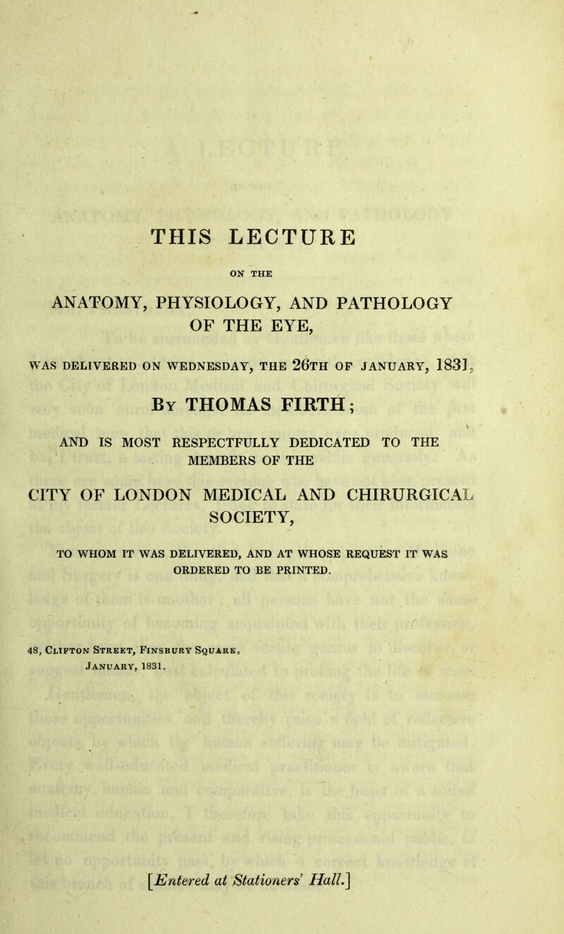 THIS LECTURE ON THE ANATOMY, PHYSIOLOGY, AND PATHOLOGY OF THE EYE, WAS DELIVERED ON WEDNESDAY, THE 26tH OF JANUARY, 183]. By THOMAS FIRTH; AND IS MOST RESPECTFULLY DEDICATED TO THE MEMBERS OF THE CITY OF LONDON MEDICAL AND CHIRURGICAL SOCIETY, TO WHOM IT WAS DELIVERED, AND AT WHOSE REQUEST IT WAS ORDERED TO BE PRINTED. 48, Clipton Street, Finsbury Square, January, 1831. [Entered at Stationers Hall.]