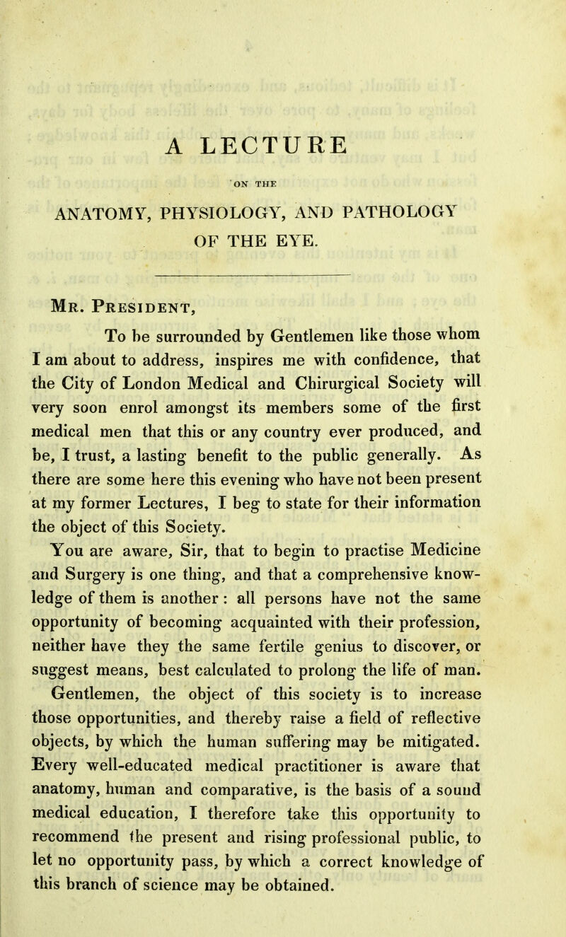 ON THE ANATOMY, PHYSIOLOGY, AND PATHOLOGY OF THE EYE. Mr. President, To be surrounded by Gentlemen like those whom I am about to address, inspires me with confidence, that the City of London Medical and Chirurgical Society will very soon enrol amongst its members some of the first medical men that this or any country ever produced, and be, I trust, a lasting benefit to the public generally. As there are some here this evening who have not been present at my former Lectures, I beg to state for their information the object of this Society. You are aware. Sir, that to begin to practise Medicine and Surgery is one thing, and that a comprehensive know- ledge of them is another : all persons have not the same opportunity of becoming acquainted with their profession, neither have they the same fertile genius to discover, or suggest means, best calculated to prolong the life of man. Gentlemen, the object of this society is to increase those opportunities, and thereby raise a field of reflective objects, by which the human suffering may be mitigated. Every well-educated medical practitioner is aware that anatomy, human and comparative, is the basis of a sound medical education, I therefore take this opportunity to recommend the present and rising professional public, to let no opportunity pass, by which a correct knowledge of this branch of science may be obtained.