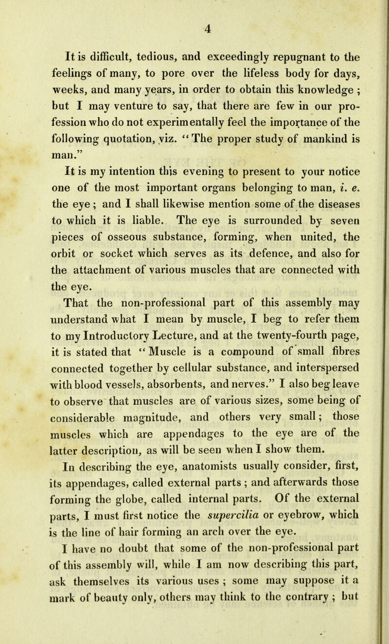 4 It is difficult, tedious, and exceedingly repugnant to the feelings of many, to pore over the lifeless body for days, weeks, and many yeiars, in order to obtain this knowledge ; but I may venture to say, that there are few in our pro- fession who do not experimentally feel the importance of the following quotation, viz. **The proper study of mankind is man. It is my intention this evening to present to your notice one of the most important organs belonging to man, i, e. the eye; and I shall likewise mention some of the diseases to which it is liable. The eye is surrounded by seven pieces of osseous substance, forming, when united, the orbit or socket which serves as its defence, and also for the attachment of various muscles that are connected with the eye. That the non-professional part of this assembly may understand what I mean by muscle, I beg to refer them to my Introductory Lecture, and at the twenty-fourth page, it is stated that  Muscle is a compound of small fibres connected together by cellular substance, and interspersed with blood vessels, absorbents, and nerves. I also beg leave to observe that muscles are of various sizes, some being of considerable magnitude, and others very small; those muscles which are appendages to the eye are of the latter description, as will be seen when I show them. In describing the eye, anatomists usually consider, first, its appendages, called external parts ; an-d afterwards those forming the globe, called internal parts. Of the external parts, I must first notice the supet^cilia or eyebrow, which is the line of hair forming an arch over the eye. I have no doubt that some of the non-professional part of this assembly will, while I am now describing this part, ask themselves its various uses ; some may suppose it a mark of beauty only, others may think to the contrary ; but