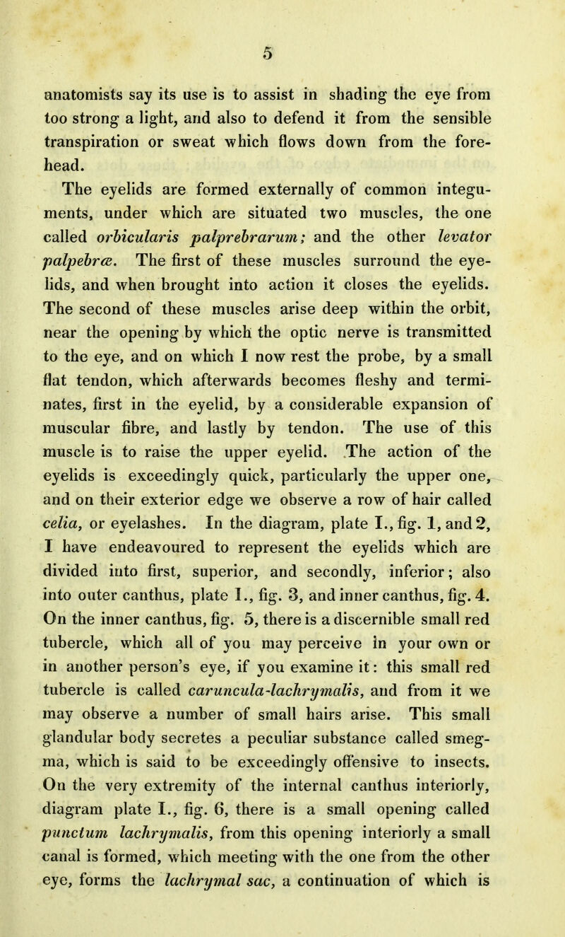 anatomists say its use is to assist in shading the eye from too strong a light, and also to defend it from the sensible transpiration or sweat which flows down from the fore- head. The eyelids are formed externally of common integu- ments, under which are situated two muscles, the one called orbicularis palprebrarum; and the other levator palpehr(E. The first of these muscles surround the eye- lids, and when brought into action it closes the eyelids. The second of these muscles arise deep within the orbit, near the opening by which the optic nerve is transmitted to the eye, and on which I now rest the probe, by a small flat tendon, which afterwards becomes fleshy and termi- nates, first in the eyelid, by a considerable expansion of muscular fibre, and lastly by tendon. The use of this muscle is to raise the upper eyelid. The action of the eyelids is exceedingly quick, particularly the upper one, and on their exterior edge we observe a row of hair called celia, or eyelashes. In the diagram, plate I., fig. 1, and 2, I have endeavoured to represent the eyelids which are divided into first, superior, and secondly, inferior; also into outer canthus, plate I., fig. 3, and inner canthus, fig. 4. On the inner canthus, fig. «5, there is a discernible small red tubercle, which all of you may perceive in your own or in another person's eye, if you examine it: this small red tubercle is called caruncula-lachrymalis, and from it we may observe a number of small hairs arise. This small glandular body secretes a peculiar substance called smeg- ma, which is said to be exceedingly offensive to insects. On the very extremity of the internal canthus interiorly, diagram plate I., fig. 6, there is a small opening called punctum lachrymalis, from this opening interiorly a small canal is formed, w hich meeting with the one from the other eye, forms the lachrymal sac, a continuation of which is