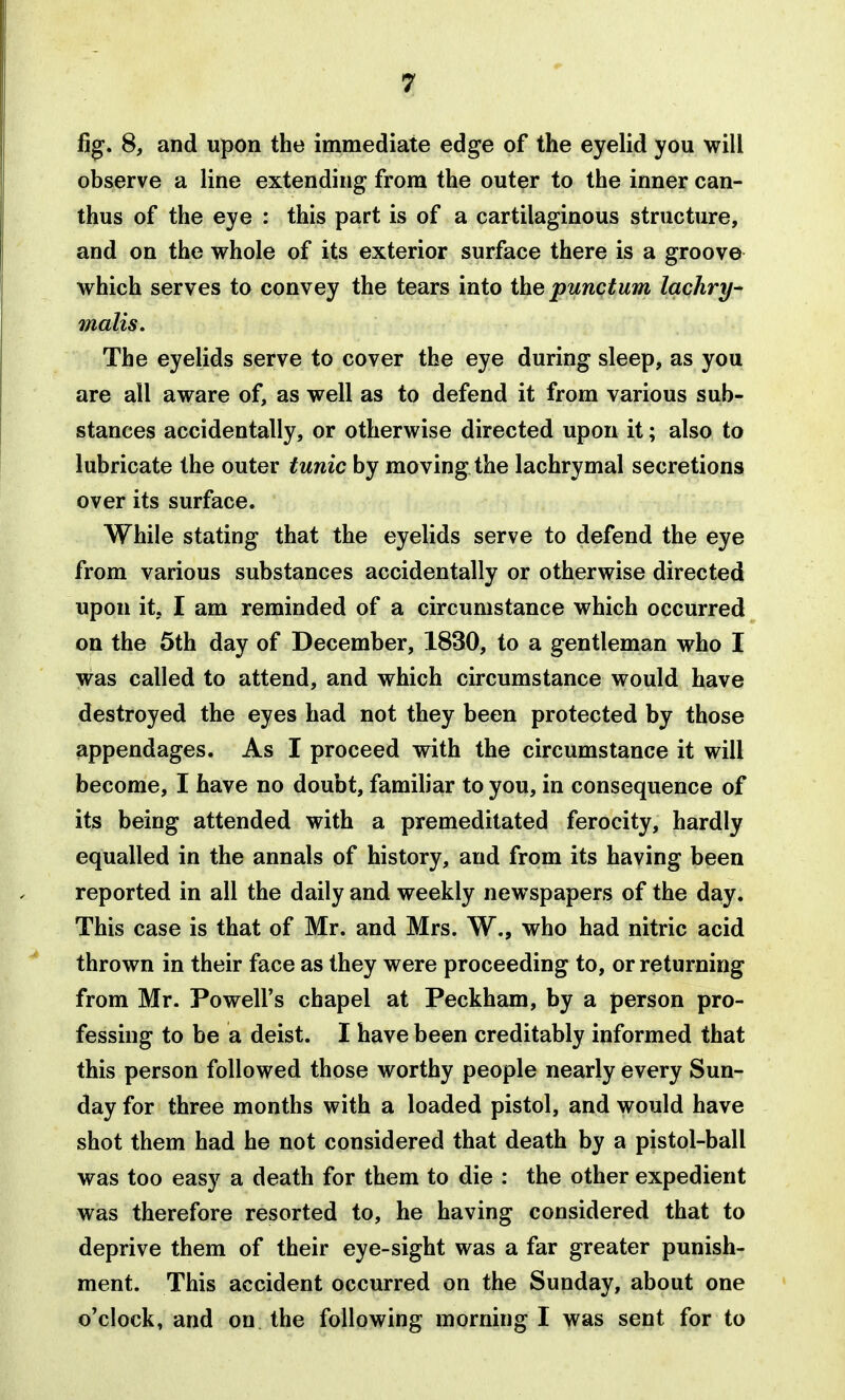 fig. 8, and upon the immediate edge of the eyelid you will observe a line extending from the outer to the inner can- thus of the eye : this part is of a cartilaginous structure, and on the whole of its exterior surface there is a groove which serves to convey the tears into the punctum lachry- malis. The eyelids serve to cover the eye during sleep, as you are all aware of, as well as to defend it from various sub- stances accidentally, or otherwise directed upon it; also to lubricate the outer tunic by moving the lachrymal secretions over its surface. While stating that the eyelids serve to defend the eye from various substances accidentally or otherwise directed upon it, I am reminded of a circumstance which occurred on the 5th day of December, 1830, to a gentleman who I was called to attend, and which circumstance would have destroyed the eyes had not they been protected by those appendages. As I proceed with the circumstance it will become, I have no doubt, familiar to you, in consequence of its being attended with a premeditated ferocity, hardly equalled in the annals of history, and from its having been reported in all the daily and weekly newspapers of the day. This case is that of Mr. and Mrs. W,, who had nitric acid thrown in their face as they were proceeding to, or returning from Mr. Powell's chapel at Peckham, by a person pro- fessing to be a deist. I have been creditably informed that this person followed those worthy people nearly every Sun- day for three months with a loaded pistol, and would have shot them had he not considered that death by a pistol-ball was too easy a death for them to die : the other expedient was therefore resorted to, he having considered that to deprive them of their eye-sight was a far greater punish- ment. This accident occurred on the Sunday, about one o'clock, and on the following morning I was sent for to