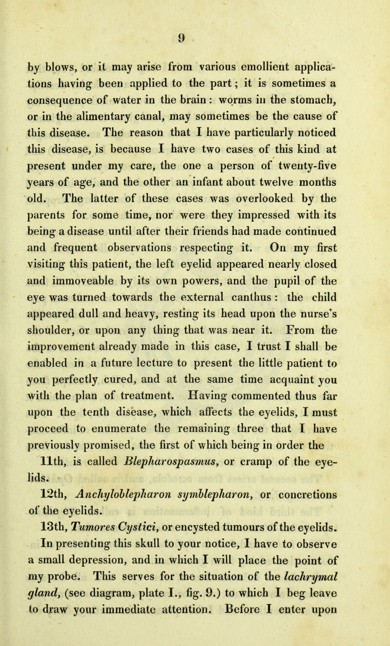by blows, or it may arise from various emollient applica- tions having been applied to the part; it is sometimes a consequence of water in the brain : worms in the stomach, or in the alimentary canal, may sometimes be the cause of this disease. The reason that I have particularly noticed this disease, is because I have two cases of this kind at present under my care, the one a person of twenty-five years of age, and the other an infant about twelve months old. The latter of these cases was overlooked by the parents for some time, nor were they impressed with its being a disease until after their friends had made continued and frequent observations respecting it. On my first visiting this patient, the left eyelid appeared nearly closed and immoveable by its own powers, and the pupil of the eye was turned towards the external canthus : the child appeared dull and heavy, resting its head upon the nurse's shoulder, or upon any thing that was near it. From the improvement already made in this case, I trust I shall be enabled in a future lecture to present the little patient to you perfectly cured, and at the same time acquaint you with the plan of treatment. Having commented thus far upon the tenth disease, which affects the eyelids, I must proceed to enumerate the remaining three that I have previously promised, the first of which being in order the 11th, is called Blepliarospasmus, or cramp of the eye- lids. 12th, Ancliylohlepharon symhlepharon, or concretions of the eyelids. 13th, Tumores Cystici, or encysted tumours of the eyelids. In presenting this skull to your notice, I have to observe a small depression, and in which I will place the point of my probe. This serves for the situation of the lachrymal gland, (see diagram, plate I., fig. 9.) to which I beg leave to draw your immediate attention. Before I enter upon