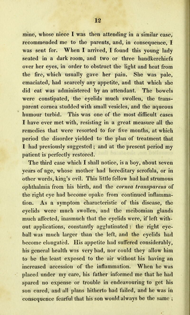 mine, whose niece I was then attending in a similar case, recommended me to the parents, and, in consequence, I was sent for. When I arrived, I found this young lady- seated in a dark room, and two or three handkerchiefs over her eyes, in order to obstruct the light and heat from the fire, which usually gave her pain. She was pale, emaciated, had scarcely any appetite, and that which she did eat was administered by an attendant. The bowels were constipated, the eyelids much swollen, the trans- parent cornea studded with small vesicles, and the aqueous humour turbid. This was one of the most difficult cases I have ever met with, resisting in a great measure all the remedies that were resorted to for five months, at which period the disorder yielded to the plan of treatment that I had previously suggested; and at the present period my patient is perfectly restored. The third case which I shall notice, is a boy, about seven years of age, whose mother had hereditary scrofula, or in other words, king's evil. This little fellow had had strumous ophthalmia from his birth, and the cornea transparens of the right eye had become opake from continued inflamma- tion. As a symptom characteristic of this disease, the eyelids were much swollen, and the meibomian glands much afi*ected, inasmuch that the eyelids were, if left with- out applications, constantly agglutinated : the right eye- ball was much larger than the left, and the eyelids had become elongated. His appetite had suffered considerably, his general health was very bad, nor could they allow him to be the least exposed to the air without his having an increased accession of the inflammation. When he was placed under my care, his father informed me that he had spared no expense or trouble in endeavouring to get his son cured, and all plans hitherto had failed, and he was in consequence fearful that his son would always be the same ;