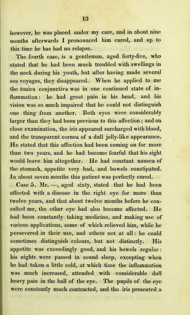 however, he was placed under my care, and in about nine months afterwards I pronounced him cured, and up to this time he has had no relapse. The fourth case, is a gentleman, aged forty-five, who stated that he had been much troubled with swellings in the neck during his youth, but after having made several sea voyages, they disappeared. When he applied to me the tunica conjunctiva was in one continued state of in- flammation : he had great pain in his head, and his vision was so much impaired that he could not distinguish one thing from another. Both eyes were considerably larger than they had been previous to this affection ; and on close examination, the iris appeared surcharged with blood, and the transparent cornea of a dull jelly-like appearance. He stated that this affection had been coming on for more than two years, and he had become fearful that his sight would leave him altogether. He had constant nausea of the stomach, appetite very bad, and bowels constipated. In about seven months this patient was perfectly cured. Case 5. Mr. —, aged sixty, stated that he had been affected with a disease in the right eye for more than twelve years, and that about twelve months before he con- sulted me, the other eye had also become affected. He had been constantly taking medicine, and making use of various applications, some of which relieved him, while he persevered in their use, and others not at all: he could sometimes distinguish colours, but not distinctly. His appetite was exceedingly good, and his bowels regular : his nights were passed in sound sleep, excepting when he had taken a little cold, at which time the inflammation was much increased, attended with considerable dull heavy pain in the ball of the eye. The pupils of the eye were constantly much contracted, and the iris presented a