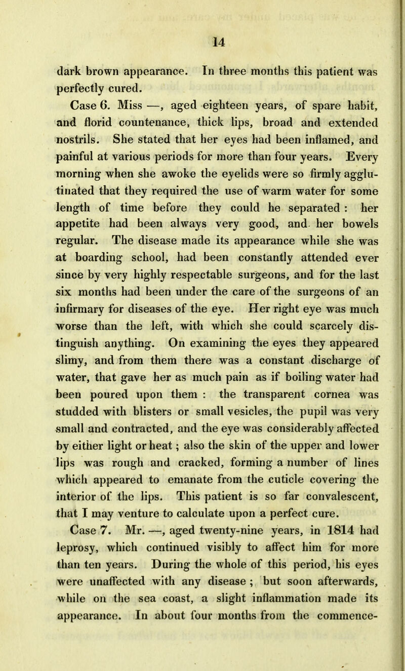 dark brown appearance. In three months this patient was perfectly cured. Case 6. Miss —, aged eighteen years, of spare habit, and florid countenance, thick lips, broad and extended nostrils. She stated that her eyes had been inflamed, and painful at various periods for more than four years. Every morning when she awoke the eyelids were so firmly agglu- tinated that they required the use of warm water for some length of time before they could he separated : her appetite had been always very good, and her bowels regular. The disease made its appearance while she was at boarding school, had been constantly attended ever since by very highly respectable surgeons, and for the last six months had been under the care of the surgeons of an infirmary for diseases of the eye. Her right eye was much worse than the left, with which she could scarcely dis- tinguish anything. On examining the eyes they appeared slimy, and from them there was a constant discharge of water, that gave her as much pain as if boiling water had been poured upon them : the transparent cornea was studded with blisters or small vesicles, the pupil was very small and contracted, and the eye was considerably afl'ected by either light or heat; also the skin of the upper and lower lips was rough and cracked, forming a number of lines which appeared to emanate from the cuticle covering the interior of the lips. This patient is so far convalescent, that I may venture to calculate upon a perfect cure. Case 7. Mr. —, aged twenty-nine years, in 1814 had leprosy, which continued visibly to afflect him for more than ten years. During the whole of this period, his eyes were unaffected with any disease ; but soon afterwards, while on the sea coast, a slight inflammation made its appearance. In about four months from the commence-