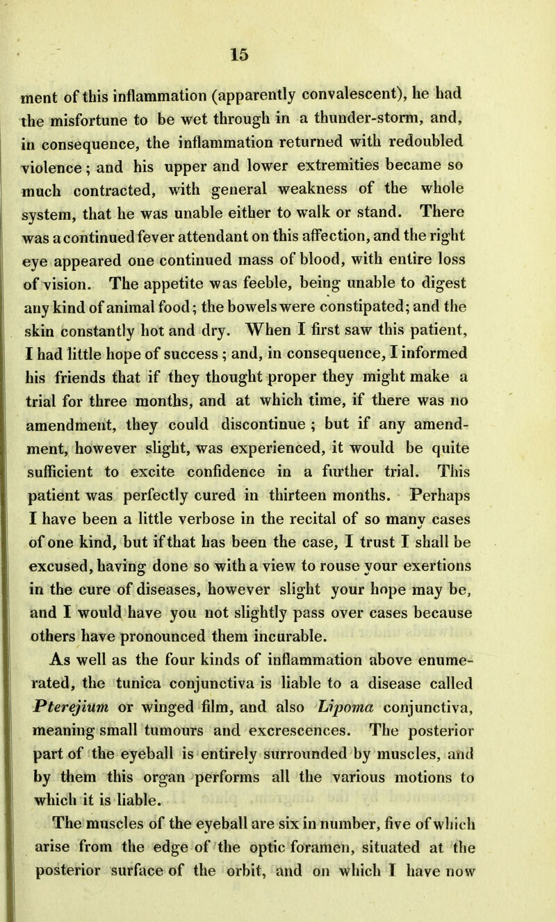 ment of this inflammation (apparently convalescent), he had the misfortune to be wet through in a thunder-storm, and, in consequence, the inflammation returned with redoubled violence; and his upper and lower extremities became so much contracted, with general weakness of the whole system, that he was unable either to walk or stand. There was a continued fever attendant on this afl*ection, and the right eye appeared one continued mass of blood, with entire loss of vision. The appetite was feeble, being unable to digest any kind of animal food; the bowels were constipated; and the skin constantly hot and dry. When I first saw this patient, I had little hope of success ; and, in consequence, I informed his friends that if they thought proper they might make a trial for three months, and at which time, if there was no amendment, they could discontinue ; but if any amend- ment, however slight, was experienced, it would be quite sufficient to excite confidence in a further trial. This patient was perfectly cured in thirteen months. Perhaps I have been a little verbose in the recital of so many cases of one kind, but if that has been the case, I trust I shall be excused, having done so with a view to rouse your exertions in the cure of diseases, however slight your hope may be, and I would have you not slightly pass over cases because others have pronounced them incurable. As well as the four kinds of inflammation above enume- rated, the tunica conjunctiva is liable to a disease called Pterejium or winged film, and also Lipoma conjunctiva, meaning small tumours and excrescences. The posterior part of the eyeball is entirely surrounded by muscles, and by them this organ performs all the various motions to which it is liable. The muscles of the eyeball are six in number, five of which arise from the edge of the optic foramen, situated at the posterior surface of the orbit, and on which T have now