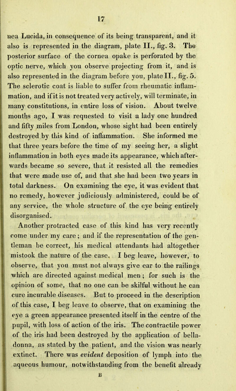nea Lucida, in consequence of its being transparent, and it also is represented in the diagram, plate II., fig. 3. The posterior surface of the cornea opake is perforated by the optic nerve, which you observe projecting from it, and is also represented in the diagram before you, plate II., fig. 5. The sclerotic coat is liable to suffer from rheumatic inflam- mation, and if it is not treated very actively, will terminate, in many constitutions, in entire loss of vision. About twelve months ago, I was requested to visit a lady one hundred and fifty miles from London, whose sight had been entirely destroyed by this kind of inflammation. She informed me that three years before the time of my seeing her, a slight inflammation in both eyes made its appearance, which after- wards became so severe, that it resisted all the remedies that were made use of, and that she had been two years in total darkness. On examining the eye, it was evident that no reniedy, however judiciously administered, could be of any service, the whole structure of the eye being entirely disorganised. Another protracted case of this kind has very recently come under my care; and if the representation of the gen- tleman be correct, his medical attendants had altogether mistook the nature of the case. I beg leave, however, to observe, that you must not always give ear to the railings which are directed against medical men ; for such is the opinion of some, that no one can be skilful without he can cure incurable diseases. But to proceed in the description of this case, I beg leave to observe, that on examining the eye a green appearance presented itself in the centre of the pupil, with loss of action of the iris. The contractile power of the iris had been destroyed by the application of bella- donna, as stated by the patient, and the vision was nearly extinct. There was evident deposition of lymph into the aqueous humour, notwithstanding from the benefit already E