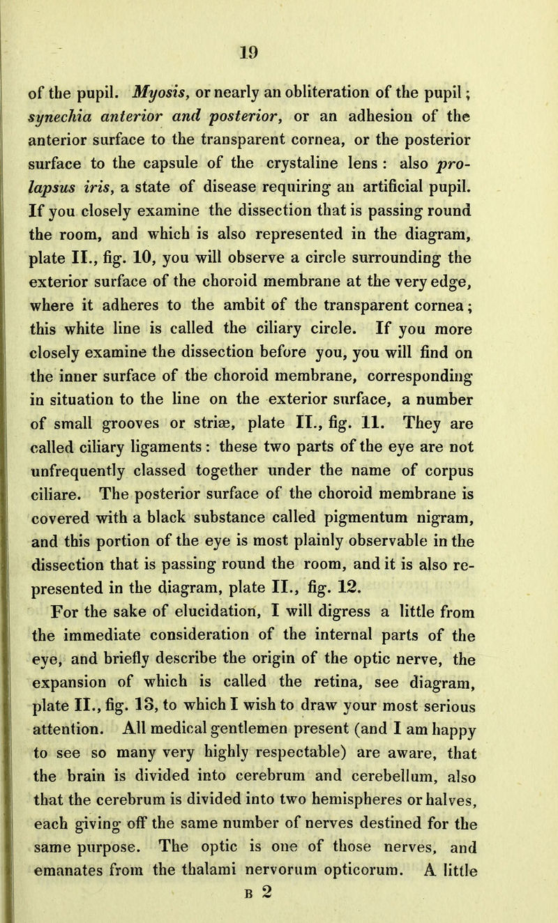 of the pupil. Myosisy or nearly an obliteration of the pupil; synechia anterior and posterior, or an adhesion of the anterior surface to the transparent cornea, or the posterior surface to the capsule of the crystaline lens : also pro- lapsus iris, a state of disease requiring* an artificial pupil. If you closely examine the dissection that is passing round the room, and which is also represented in the diagram, plate II., fig. 10, you will observe a circle surrounding the exterior surface of the choroid membrane at the very edge, where it adheres to the ambit of the transparent cornea; this white line is called the ciliary circle. If you more closely examine the dissection before you, you will find on the inner surface of the choroid membrane, corresponding in situation to the line on the exterior surface, a number of small grooves or striae, plate II., fig. 11. They are called ciliary ligaments: these two parts of the eye are not unfrequently classed together under the name of corpus ciliare. The posterior surface of the choroid membrane is covered with a black substance called pigmentum nigram, and this portion of the eye is most plainly observable in the dissection that is passing round the room, and it is also re- presented in the diagram, plate II., fig. 12. For the sake of elucidation, I will digress a little from the immediate consideration of the internal parts of the eye, and briefly describe the origin of the optic nerve, the expansion of which is called the retina, see diagram, plate II., fig. 13, to which I wish to draw your most serious attention. All medical gentlemen present (and I am happy to see so many very highly respectable) are aware, that the brain is divided into cerebrum and cerebellum, also that the cerebrum is divided into two hemispheres or halves, each giving off the same number of nerves destined for the same purpose. The optic is one of those nerves, and emanates from the thalami nervorum opticorum. A little B 2
