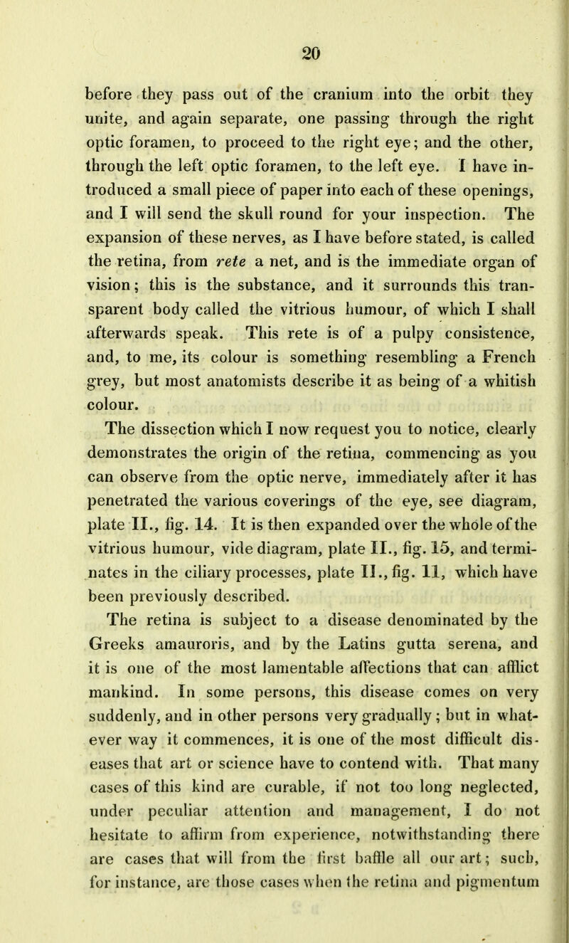 before they pass out of the cranium into the orbit they unite, and again separate, one passing through the right optic foramen, to proceed to the right eye; and the other, through the left optic foramen, to the left eye. I have in- troduced a small piece of paper into each of these openings, and I will send the skull round for your inspection. The expansion of these nerves, as I have before stated, is called the retina, from rete a net, and is the immediate organ of vision; this is the substance, and it surrounds this tran- sparent body called the vitrious humour, of which I shall afterwards speak. This rete is of a pulpy consistence, and, to me, its colour is something resembling a French grey, but most anatomists describe \i as being of a whitish colour. The dissection which I now request you to notice, clearly demonstrates the origin of the retina, commencing as you can observe from the optic nerve, immediately after it has penetrated the various coverings of the eye, see diagram, plate II., fig. 14. It is then expanded over the whole of the vitrious humour, vide diagram, plate II., fig. 15, and termi- nates in the ciliary processes, plate II., fig. 11, which have been previously described. The retina is subject to a disease denominated by the Greeks amauroris, and by the Latins gutta serena, and it is one of the most lamentable affections that can afflict mankind. In some persons, this disease comes on very suddenly, and in other persons very gradually; but in what- ever way it commences, it is one of the most difficult dis- eases that art or science have to contend with. That many cases of this kind are curable, if not too long neglected, under peculiar attention and management, I do not hesitate to affirm from experience, notwithstanding there are cases that will from the first baffle all our art; such, for instance, are those cases when the retina and pigmentum