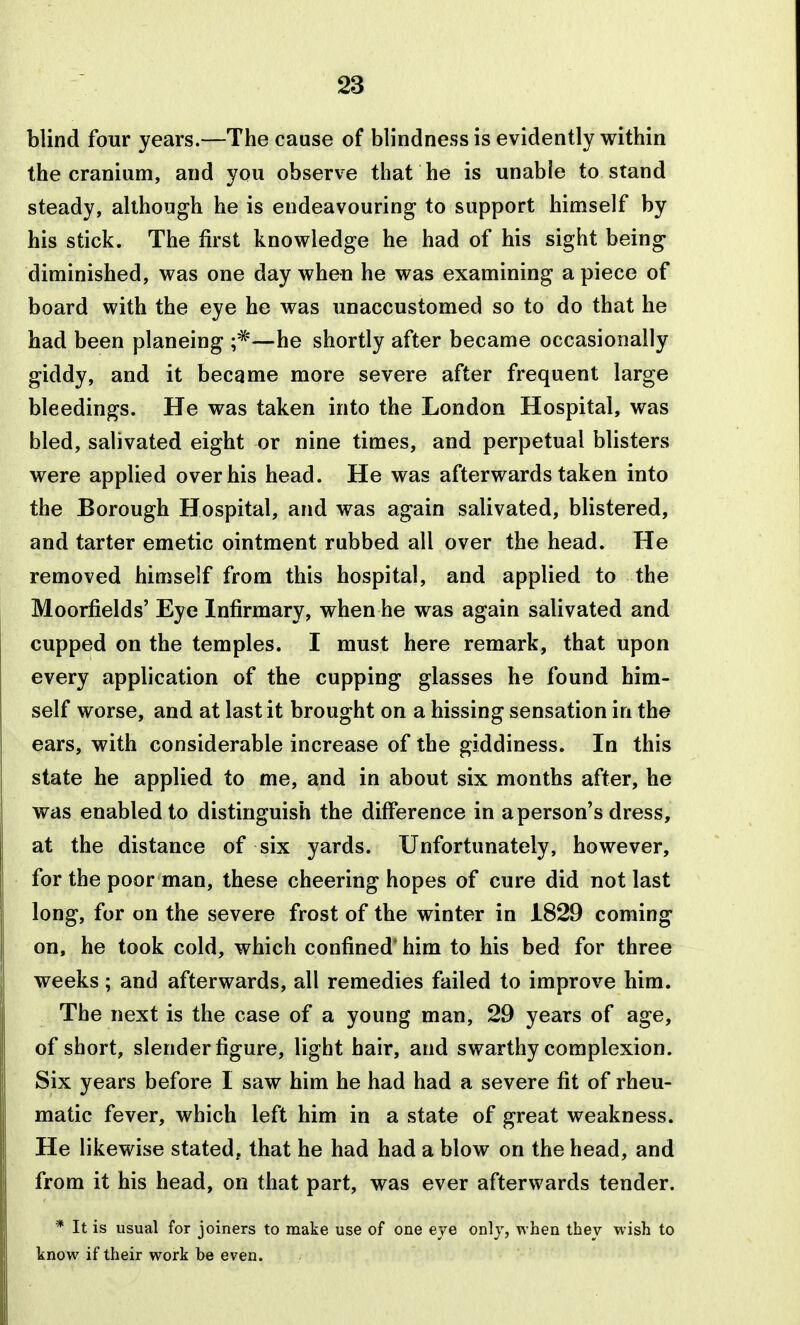 blind four years.—The cause of blindness is evidently within the cranium, and you observe that he is unable to stand steady, although he is endeavouring to support himself by his stick. The first knowledge he had of his sight being diminished, was one day when he was examining a piece of board with the eye he was unaccustomed so to do that he had been planeing —he shortly after became occasionally giddy, and it became more severe after frequent large bleedings. He was taken into the London Hospital, was bled, salivated eight or nine times, and perpetual blisters were applied over his head. He was afterwards taken into the Borough Hospital, and was again salivated, blistered, and tarter emetic ointment rubbed all over the head. He removed himself from this hospital, and applied to the Moorfields' Eye Infirmary, when he was again salivated and cupped on the temples. I must here remark, that upon every application of the cupping glasses he found him- self worse, and at last it brought on a hissing sensation in the ears, with considerable increase of the giddiness. In this state he applied to me, and in about six months after, he was enabled to distinguish the difference in a person's dress, at the distance of six yards. Unfortunately, however, for the poor man, these cheering hopes of cure did not last long, for on the severe frost of the winter in 1829 coming on, he took cold, which confined* him to his bed for three weeks; and afterwards, all remedies failed to improve him. The next is the case of a young man, 29 years of age, of short, slender figure, light hair, and swarthy complexion. Six years before I saw him he had had a severe fit of rheu- matic fever, which left him in a state of great weakness. He likewise stated, that he had had a blow on the head, and from it his head, on that part, was ever afterwards tender. * It is usual for joiners to make use of one eve only, when they wish to know if their work be even.
