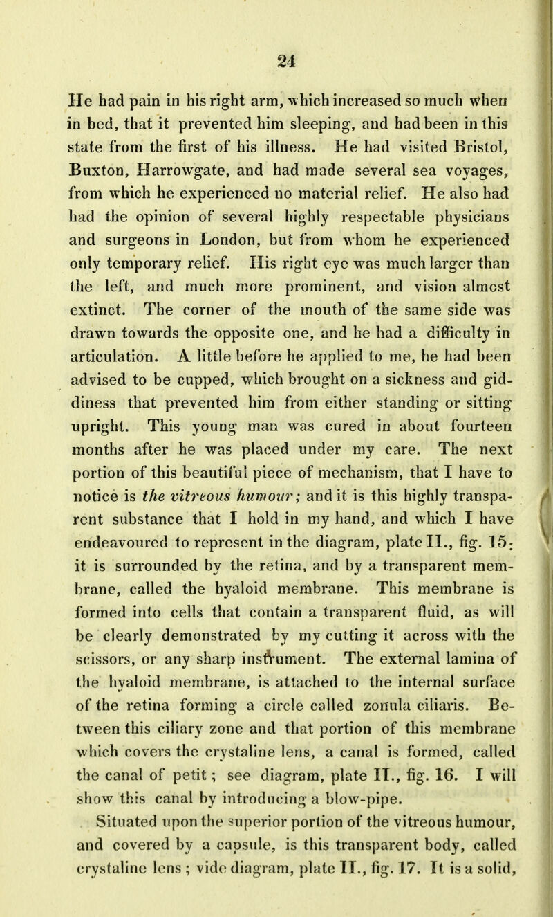 He had pain in his right arm, uhich increased so much when in bed, that it prevented him sleeping, and had been in this state from the first of his illness. He had visited Bristol, Buxton, Harrowgatc, and had made several sea voyages, from which he experienced no material relief. He also had had the opinion of several highly respectable physicians and surgeons in London, but from whom he experienced only temporary relief. His right eye was much larger than the left, and much more prominent, and vision almost extinct. The corner of the mouth of the same side was drawn towards the opposite one, and he had a difficulty in articulation. A little before he applied to me, he had been advised to be cupped, v/hich brought on a sickness and gid- diness that prevented hira from either standing or sitting upright. This young man was cured in about fourteen months after he was placed under my care. The next portion of this beautiful piece of mechanism, that I have to notice is the vitreous humour; audit is this highly transpa- rent substance that I hold in my hand, and which I have endeavoured 1o represent in the diagram, plate II., fig. 15; it is surrounded by the retina, and by a transparent mem- brane, called the hyaloid membrane. This membrane is formed into cells that contain a transparent fluid, as will be clearly demonstrated by my cutting it across with the scissors, or any sharp insft-ument. The external lamina of the hyaloid membrane, is attached to the internal surface of the retina forming a circle called zonula ciliaris. Be- tween this ciliary zone and that portion of this membrane which covers the crystaline lens, a canal is formed, called the canal of petit; see diagram, plate IT., fig. 16. I will show this canal by introducing a blow-pipe. Situated upon the superior portion of the vitreous humour, and covered by a capsule, is this transparent body, called crystaline lens ; vide diagram, plate II., fig. 17. It is a solid,