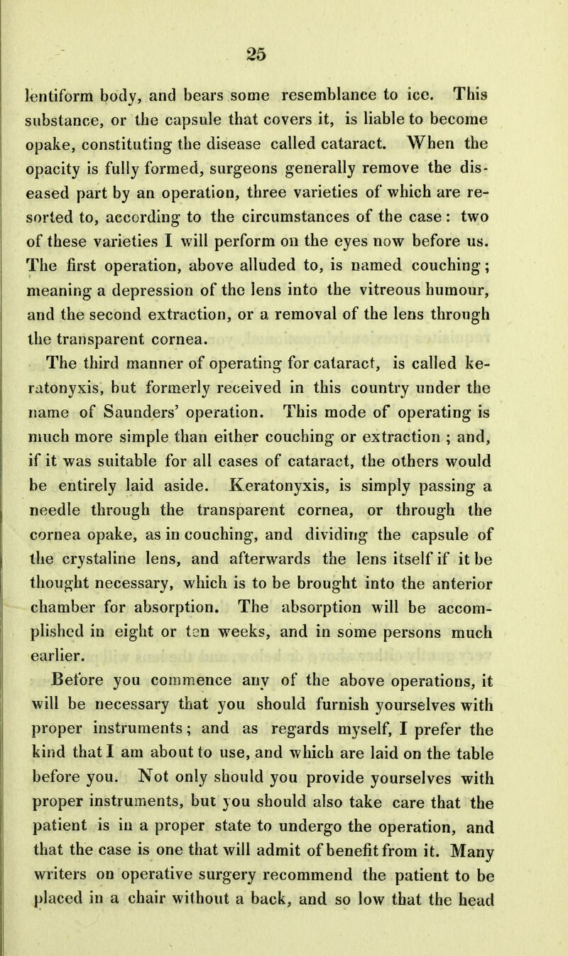 lentiform body, and bears some resemblance to ice. This substance, or the capsule that covers it, is liable to become opake, constituting the disease called cataract. When the opacity is fully formed, surgeons generally remove the dis- eased part by an operation, three varieties of which are re- sorted to, according to the circumstances of the case: two of these varieties I will perform on the eyes now before us. The first operation, above alluded to, is named couching; meaning a depression of the lens into the vitreous humour, and the second extraction, or a removal of the lens through the transparent cornea. The third manner of operating for cataract, is called ke- ratonyxis, but formerly received in this country under the name of Saunders' operation. This mode of operating is much more simple than either couching or extraction ; and, if it was suitable for all cases of cataract, the others would be entirely laid aside. Keratonyxis, is simply passing a needle through the transparent cornea, or through the cornea opake, as in couching, and dividing the capsule of the crystaline lens, and afterwards the lens itself if it be thought necessary, which is to be brought into the anterior chamber for absorption. The absorption will be accom- plished in eight or ten weeks, and in some persons much earlier. Before you commence any of the above operations, it will be necessary that you should furnish yourselves with proper instruments; and as regards myself, I prefer the kind that I am about to use, and which are laid on the table before you. Not only should you provide yourselves with proper instruments, but you should also take care that the patient is in a proper state to undergo the operation, and that the case is one that will admit of benefit from it. Many writers on operative surgery recommend the patient to be placed in a chair without a back, and so low that the head