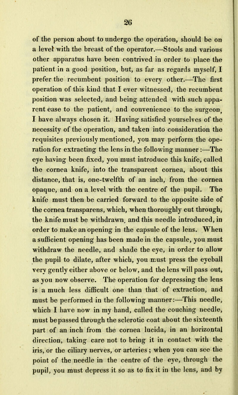 of the person about to undergo the operation, should be on a level with the breast of the operator.—tools and various other apparatus have been contrived in order to place the patient in a good position, but, as far as regards myself, I prefer the recumbent position to every other.—The first operation of this kind that I ever witnessed, the recumbent position was selected, and being attended with such appa- rent ease to the patient, and convenience to the surgeon^ I have always chosen it. Having satisfied yourselves of the necessity of the operation, and taken into consideration the requisites previously mentioned, you may perform the ope- ration for extracting the lens in the following manner:—The eye having been fixed, you must introduce this knife, called the cornea knife, into the transparent cornea, about this distance, that is, one-twelfth of an inch, from the cornea opaque, and on a level with the centre of the pupil. The knife must then be carried forward to the opposite side of the cornea transparens, which, when thoroughly cut through, the knife must be withdrawn, and this needle introduced, in order to make an opening in the capsule of the lens. When a sufiicient opening has been made in the capsule, you must withdraw the needle, and shade the eye, in order to allow the pupil to dilate, after which, you must press the eyeball very gently either above or below, and the lens will pass out, as you now observe. The operation for depressing the lens is a much less difficult one than that of extraction, and must be performed in the following manner:—This needle, which I have now in my hand, called the couching needle, must be passed through the sclerotic coat about the sixteenth part of an inch from the cornea lucida, in an horizontal direction, taking care not to bring it in contact with the iris, or the ciliary nerves, or arteries; when you can see the point of the needle in the centre of the eye, through the pupil, you must depress it so as to fix it in the lens, and by