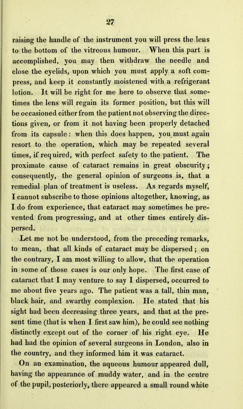 raising the handle of the instrument you will press the lens to the bottom of the vitreous humour. When this part is accomplished, you may then withdraw the needle and close the eyelids, upon which you must apply a soft com- press, and keep it constantly moistened with a refrigerant lotion. It will be right for me here to observe that some- times the lens will regain its former position, but this will be occasioned either from the patient not observing the direc- tions given, or from it not having been properly detached from its capsule: when this does happen, you must again resort to the operation, which may be repeated several times, if required, with perfect safety to the patient. The proximate cause of cataract remains in great obscurity; consequently, the general opinion of surgeons is, that a remedial plan of treatment is useless. As regards myself, I cannot subscribe to those opinions altogether, knowing, as I do from experience, that cataract may sometimes be pre- vented from progressing, and at other times entirely dis- persed. Let me not be understood, from the preceding remarks,, to mean, that all kinds of cataract may be dispersed; on the contrary, I am most willing to allow, that the operation in some of those cases is our only hope. The first case of cataract that I may venture to say I dispersed, occurred to me about five years ago. The patient was a tall, thin man, black hair, and swarthy complexion. He stated that his sight had been decreasing three years, and that at the pre- sent time (that is when I first saw him), he could see nothing distinctly except out of the corner of his right eye. He had had the opinion of several surgeons in London, also in the country, and they informed him it was cataract. On an examination, the aqueous humour appeared dull, having the appearance of muddy water, and in the centre of the pupil, posteriorly, there appeared a small round white