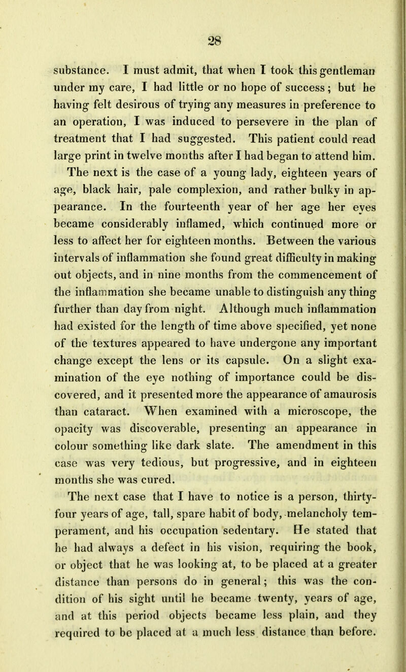 substance. I must admit, that when T took this gentleman under my care, I had little or no hope of success; but he having felt desirous of trying any measures in preference to an operation, I was induced to persevere in the plan of treatment that I had suggested. This patient could read large print in twelve months after I had began to attend him. The next is the case of a young lady, eighteen years of age, black hair, pale complexion, and rather bulky in ap- pearance. In the fourteenth year of her age her eyes became considerably inflamed, which continued more or less to affect her for eighteen months. Between the various intervals of inflammation she found great difficulty in making out objects, and in nine months from the commencement of the inflaoimation she became unable to distinguish anything further than day from night. Although much inflammation had existed for the length of time above si)ecified, yet none of the textures appeared to have undergone any important change except the lens or its capsule. On a slight exa- mination of the eye nothing of importance could be dis- covered, and it presented more the appearance of amaurosis than cataract. When examined with a microscope, the opacity was discoverable, presenting an appearance in colour something like dark slate. The amendment in this case was very tedious, but progressive, and in eighteen months she was cured. The next case that I have to notice is a person, thirty- four years of age, tall, spare habit of body, melancholy tem- perament, and his occupation sedentary, tie stated that he had always a defect in his vision, requiring the book, or object that he was looking at, to be placed at a greater distance than persons do in general; this was the con- dition of his sight until he became twenty, years of age, and at this period objects became less plain, and they required to be placed at a much less distance than before.