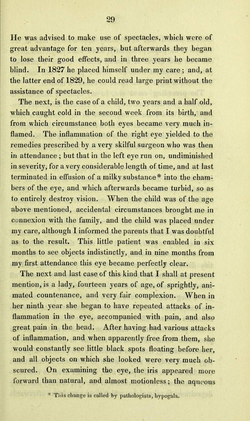 He was advised to make use of spectacles, which were of great advantage for ten years, but afterwards they began to lose their good effects, and in three years he became blind. In 1827 he placed himself under my care; and, at the latter end of 1829, he could read large print without the assistance of spectacles. The next, is the case of a child, two years and a half old, which caught cold in the second week from its birth, and from which circumstance both eyes became very much in- flamed. The inflammation of the right eye yielded to the remedies prescribed by a very skilful surgeon who was then in attendance ; but that in the left eye run on, undiminished in severity, for a very considerable length of time, and at last terminated in eff*usion of a milky substance* into the cham- bers of the eye, and which afterwards became turbid, so as to entirely destroy vision. When the child was of the age above mentioned, accidental circumstances brought me in connexion with the family, and the child was placed under my care, although I informed the parents that I was doubtful as to the result. This little patient was enabled in six months to see objects indistinctly, and in nine months from my first attendance this eye became perfectly clear. The next and last case of this kind that I shall at present mention, is a lady, fourteen years of age, of sprightly, ani- mated countenance, and very fair complexion. When in her ninth year she began to have repeated attacks of in- flammation in the eye, accompanied with pain, and also great pain in the head. After having had various attacks of inflammation, and when apparently free from them, she would constantly see little black spots floating before her, and all objects on which she looked were very much ob- scured. On examining the eye, the iris appeared more forward than natural, and almost motionless; the aqueous * This change is called by pathologists, liypogala.