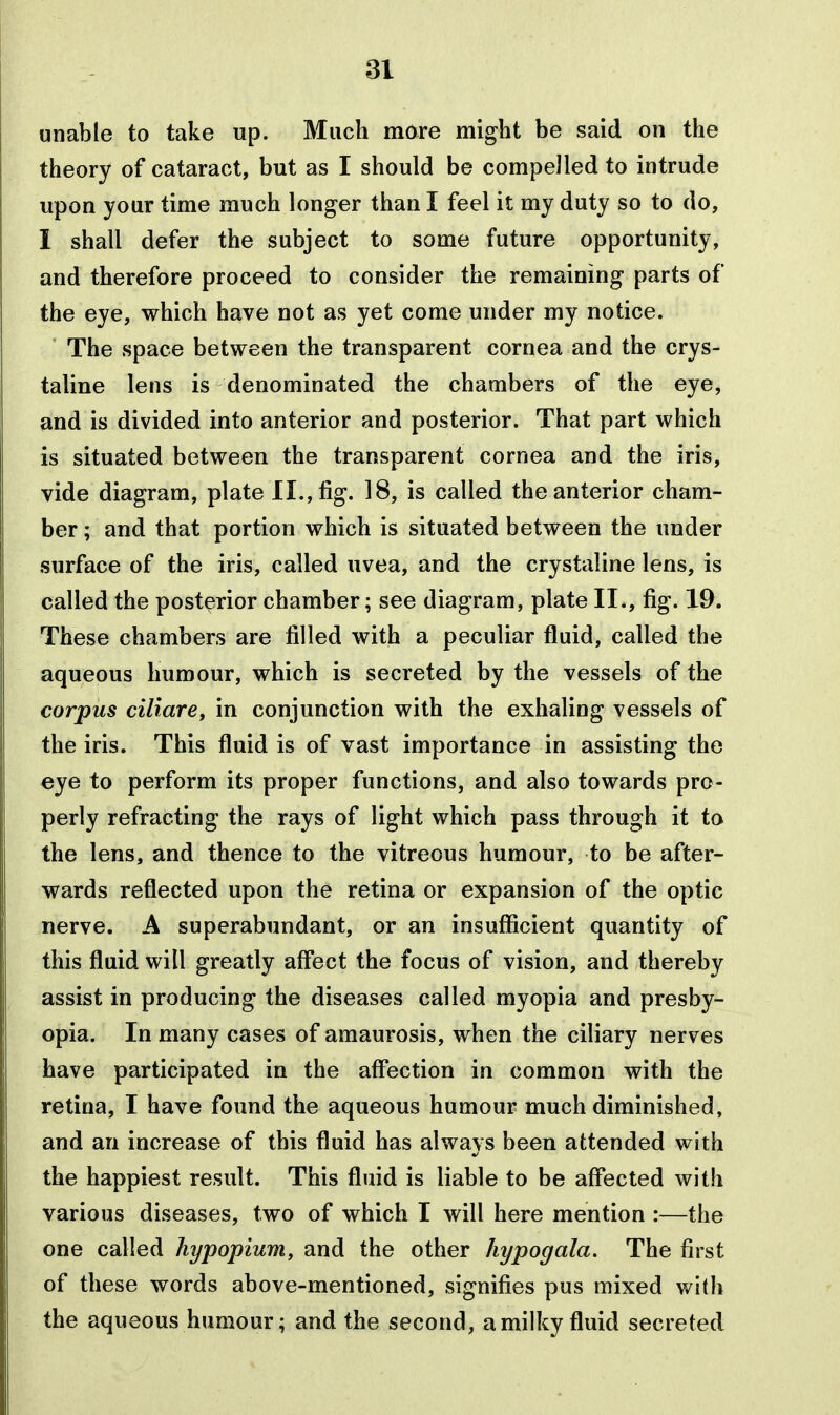 unable to take up. Much mare might be said on the theory of cataract, but as I should be compelled to intrude upon your time much longer than I feel it my duty so to do, I shall defer the subject to some future opportunity, and therefore proceed to consider the remaining parts of the eye, which have not as yet come under my notice. ' The space between the transparent cornea and the crys- taline lens is denominated the chambers of the eye, and is divided into anterior and posterior. That part which is situated between the transparent cornea and the iris, vide diagram, plate II., fig. 18, is called the anterior cham- ber ; and that portion which is situated between the under surface of the iris, called uvea, and the crystaline lens, is called the posterior chamber; see diagram, plate II., fig. 1^. These chambers are filled with a peculiar fluid, called the aqueous humour, which is secreted by the vessels of the corpus ciliare, in conjunction with the exhaling vessels of the iris. This fluid is of vast importance in assisting the eye to perform its proper functions, and also towards pro- perly refracting the rays of light which pass through it to the lens, and thence to the vitreous humour, to be after- wards reflected upon the retina or expansion of the optic nerve. A superabundant, or an insufficient quantity of this fluid will greatly affect the focus of vision, and thereby assist in producing the diseases called myopia and presby- opia. In many cases of amaurosis, when the ciliary nerves have participated in the affection in common with the retina, I have found the aqueous humour much diminished, and an increase of this fluid has always been attended with the happiest result. This fluid is liable to be affected with various diseases, two of which I will here mention :—the one called hypopium, and the other hypogala. The first of these words above-mentioned, signifies pus mixed v/i(h the aqueous humour; and the second, a milky fluid secreted