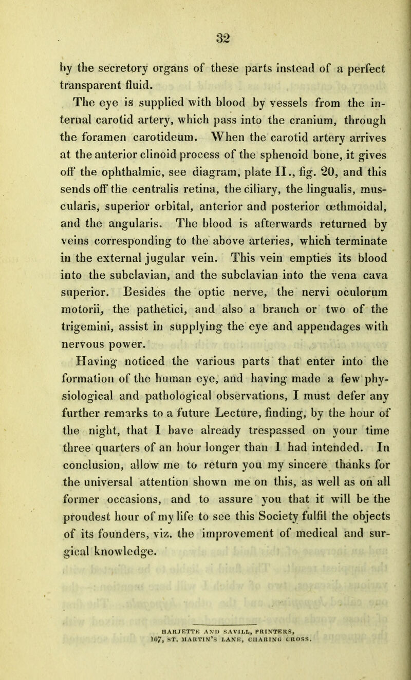 by the secretory organs of these parts instead of a perfect transparent fluid. The eye is supplied with blood by vessels from the in- ternal carotid artery, which pass into the cranium, through the foramen carolideum. When the carotid artery arrives at the anterior clinoid process of the sphenoid bone, it gives off the ophthalmic, see diagram, plate II., fig. 20, and this sends off the centralis retina, the ciliary, the lingualis, mus- cularis, superior orbital, anterior and posterior oethmoidal, and the angularis. The blood is afterwards returned by veins corresponding to the above arteries, which terminate in the external jugular vein. This vein empties its blood into the subclavian, and the subclavian into the vena cava superior. Besides the optic nerve, the nervi oculorum motorii^ the pathetici, and also a branch or two of the trigemini, assist in supplying the eye and appendages with nervous power. Having noticed the various parts that enter into the formation of the human eye, and having made a few phy- siological and pathological observations, I must defer any further remarks to a future Lecture, finding, by the hour of the night, that I have already trespassed on your time three quarters of an hour longer than I had intended. In conclusion, allow me to return you my sincere thanks for the universal attention shown me on this, as well as on all former occasions, and to assure you that it will be the proudest hour of my life to see this Society fulfil the objects of its founders, viz. the improvement of medical and sur- gical knowledge. HARJETTK AMI) SAVII.L, PRINTERS, -*T. martin's lank, CIIARINlJ CKOfiS.