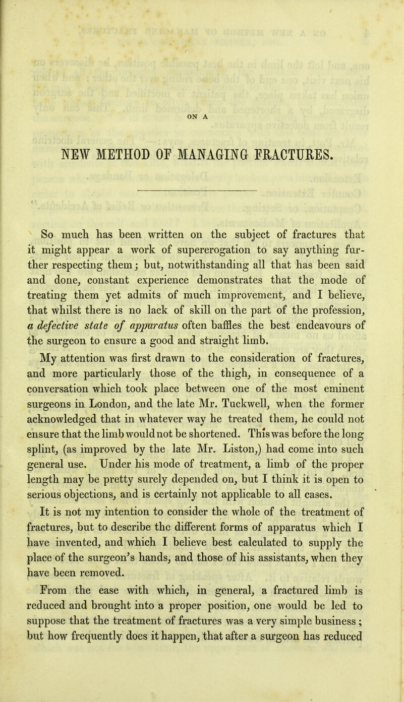 ON A NEW METHOD OF MANAGING FRACTURES. So much has been written on the subject of fractures that it might appear a work of supererogation to say anything fur- ther respecting them; but, notwithstanding all that has been said and done, constant experience demonstrates that the mode of treating them yet admits of much improvement, and I believe, that whilst there is no lack of skill on the part of the profession, a defective state of apparatus often baffles the best endeavours of the surgeon to ensure a good and straight limb. My attention was first drawn to the consideration of fractures, and more particularly those of the thigh, in consequence of a conversation which took place between one of the most eminent surgeons in London, and the late Mr. Tuckwell, when the former acknowledged that in whatever way he treated them, he could not ensure that the limb would not be shortened. This was before the long splint, (as improved by the late Mr. Liston,) had come into such general use. Under his mode of treatment, a limb of the proper length may be pretty surely depended on, but I think it is open to serious objections, and is certainly not applicable to all cases. It is not my intention to consider the whole of the treatment of fractures, but to describe the different forms of apparatus which I have invented, and which I believe best calculated to supply the place of the surgeon's hands, and those of his assistants, when they have been removed. From the ease with which, in general, a fractured limb is reduced and brought into a proper position, one would be led to suppose that the treatment of fractures was a very simple business ; but how frequently does it happen, that after a surgeon has reduced