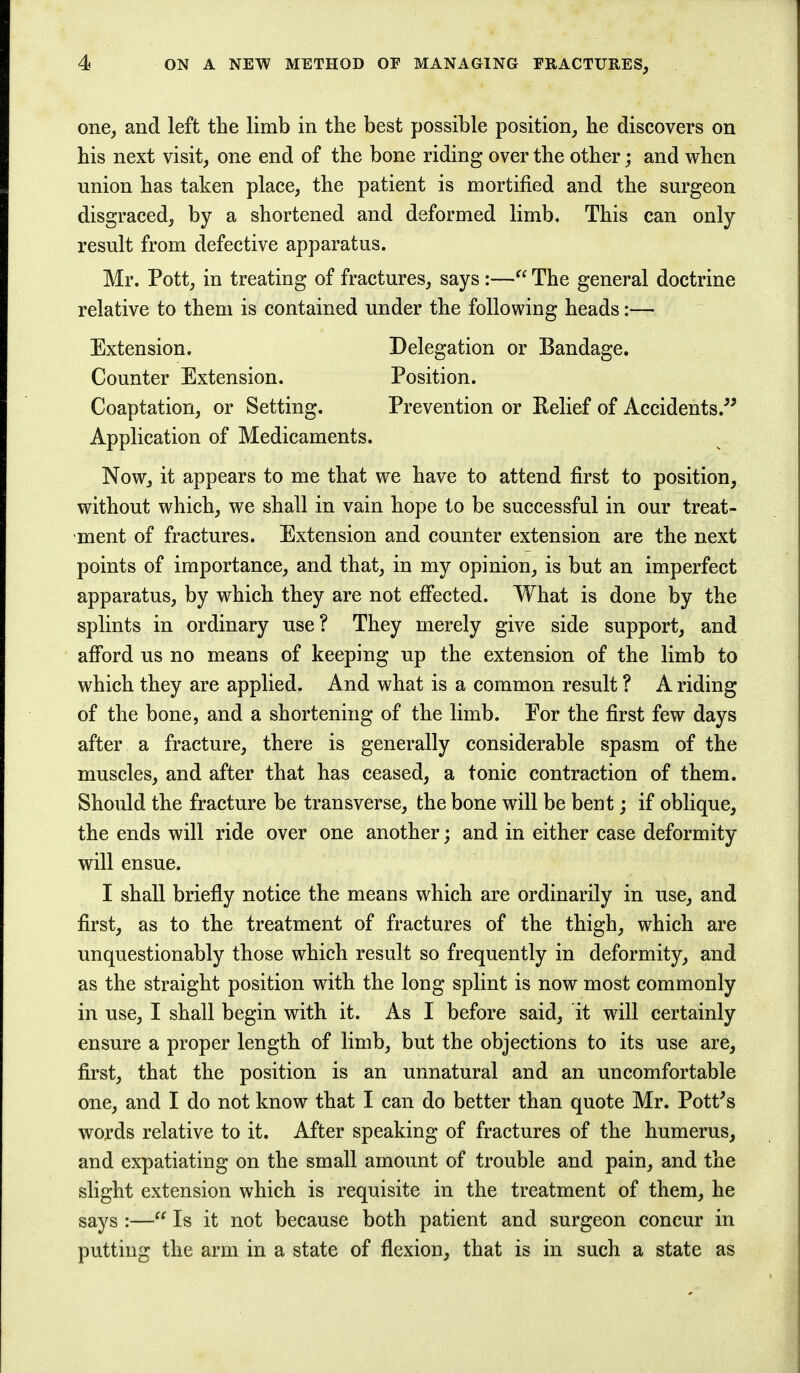 one, and left the limb in the best possible position, he discovers on his next visit, one end of the bone riding over the other; and when union has taken place, the patient is mortified and the surgeon disgraced, by a shortened and deformed limb. This can only result from defective apparatus. Mr. Pott, in treating of fractures, says :— The general doctrine relative to them is contained under the following heads:— Extension. Delegation or Bandage. Counter Extension. Position. Coaptation, or Setting. Prevention or Relief of Accidents. Application of Medicaments. Now, it appears to me that we have to attend first to position, without which, we shall in vain hope to be successful in our treat- ment of fractures. Extension and counter extension are the next points of importance, and that, in my opinion, is but an imperfect apparatus, by which they are not effected. What is done by the splints in ordinary use? They merely give side support, and afford us no means of keeping up the extension of the limb to which they are applied. And what is a common result ? A riding of the bone, and a shortening of the limb. Por the first few days after a fracture, there is generally considerable spasm of the muscles, and after that has ceased, a tonic contraction of them. Should the fracture be transverse, the bone will be bent; if oblique, the ends will ride over one another; and in either case deformity will ensue. I shall briefly notice the means which are ordinarily in use, and first, as to the treatment of fractures of the thigh, which are unquestionably those which result so frequently in deformity, and as the straight position with the long splint is now most commonly in use, I shall begin with it. As I before said, it will certainly ensure a proper length of limb, but the objections to its use are, first, that the position is an unnatural and an uncomfortable one, and I do not know that I can do better than quote Mr. Pott's words relative to it. After speaking of fractures of the humerus, and expatiating on the small amount of trouble and pain, and the slight extension which is requisite in the treatment of them, he says :— Is it not because both patient and surgeon concur in putting the arm in a state of flexion, that is in such a state as