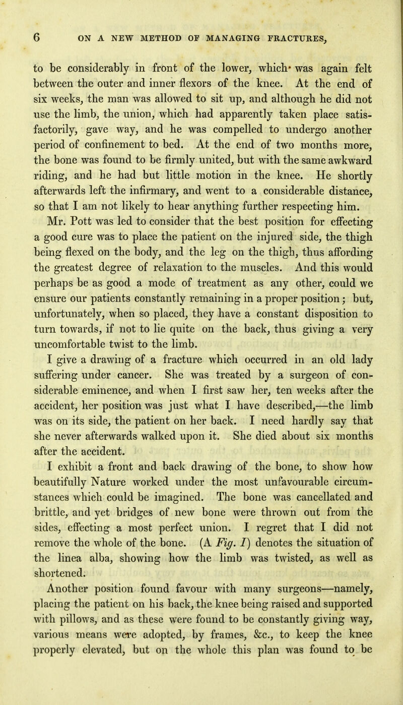 to be considerably in front of the lower, which* was again felt between the outer and inner flexors of the knee. At the end of six weeks, the man was allowed to sit up, and although he did not use the limb, the union, which had apparently taken place satis- factorily, gave way, and he was compelled to undergo another period of confinement to bed. At the end of two months more, the bone was found to be firmly united, but with the same awkward riding, and he had but little motion in the knee. He shortly afterwards left the infirmary, and wTent to a considerable distance, so that I am not likely to hear anything further respecting him. Mr. Pott was led to consider that the best position for effecting a good cure was to place the patient on the injured side, the thigh being flexed on the body, and the leg on the thigh, thus affording the greatest degree of relaxation to the muscles. And this would perhaps be as good a mode of treatment as any other, could we ensure our patients constantly remaining in a proper position; but, unfortunately, when so placed, they have a constant disposition to turn towards, if not to lie quite on the back, thus giving a very uncomfortable twist to the limb. I give a drawing of a fracture which occurred in an old lady suffering under cancer. She was treated by a surgeon of con- siderable eminence, and when I first saw her, ten weeks after the accident, her position was just what I have described,—the limb was on its side, the patient on her back. I need hardly say that she never afterwards walked upon it. She died about six months after the accident. I exhibit a front and back drawing of the bone, to show how beautifully Nature worked under the most unfavourable circum- stances which could be imagined. The bone was cancellated and brittle, and yet bridges of new bone were thrown out from the sides, effecting a most perfect union. I regret that I did not remove the whole of the bone. (A Fig. I) denotes the situation of the linea alba, showing how the limb was twisted, as well as shortened. Another position found favour with many surgeons—namely, placing the patient on his back, the knee being raised and supported with pillows, and as these were found to be constantly giving way, various means were adopted, by frames, &c, to keep the knee properly elevated, but on the whole this plan was found to be