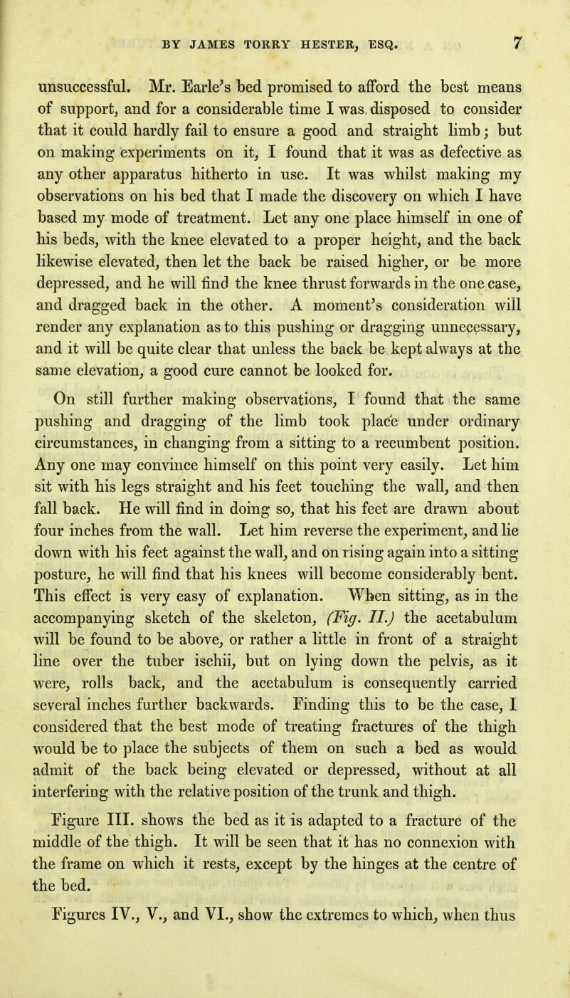 unsuccessful. Mr. Earless bed promised to afford the best means of support, and for a considerable time I was disposed to consider that it could hardly fail to ensure a good and straight limb; but on making experiments on it, I found that it was as defective as any other apparatus hitherto in use. It was whilst making my observations on his bed that I made the discovery on which I have based my mode of treatment. Let any one place himself in one of his beds, with the knee elevated to a proper height, and the back likewise elevated, then let the back be raised higher, or be more depressed, and he will find the knee thrust forwards in the one case, and dragged back in the other. A moment's consideration will render any explanation as to this pushing or dragging unnecessary, and it will be quite clear that unless the back be kept always at the same elevation, a good cure cannot be looked for. On still further making observations, I found that the same pushing and dragging of the limb took place under ordinary circumstances, in changing from a sitting to a recumbent position. Any one may convince himself on this point very easily. Let him sit with his legs straight and his feet touching the wall, and then fall back. He will find in doing so, that his feet are drawn about four inches from the wall. Let him reverse the experiment, and lie down with his feet against the wall, and on rising again into a sitting posture, he will find that his knees will become considerably bent. This effect is very easy of explanation. When sitting, as in the accompanying sketch of the skeleton, (Fig. II.) the acetabulum will be found to be above, or rather a little in front of a straight line over the tuber ischii, but on lying down the pelvis, as it were, rolls back, and the acetabulum is consequently carried several inches further backwards. Finding this to be the case, I considered that the best mode of treating fractures of the thigh would be to place the subjects of them on such a bed as would admit of the back being elevated or depressed, without at all interfering with the relative position of the trunk and thigh. Figure III. shows the bed as it is adapted to a fracture of the middle of the thigh. It will be seen that it has no connexion with the frame on which it rests, except by the hinges at the centre of the bed. Figures IV., V., and VI., show the extremes to which, when thus
