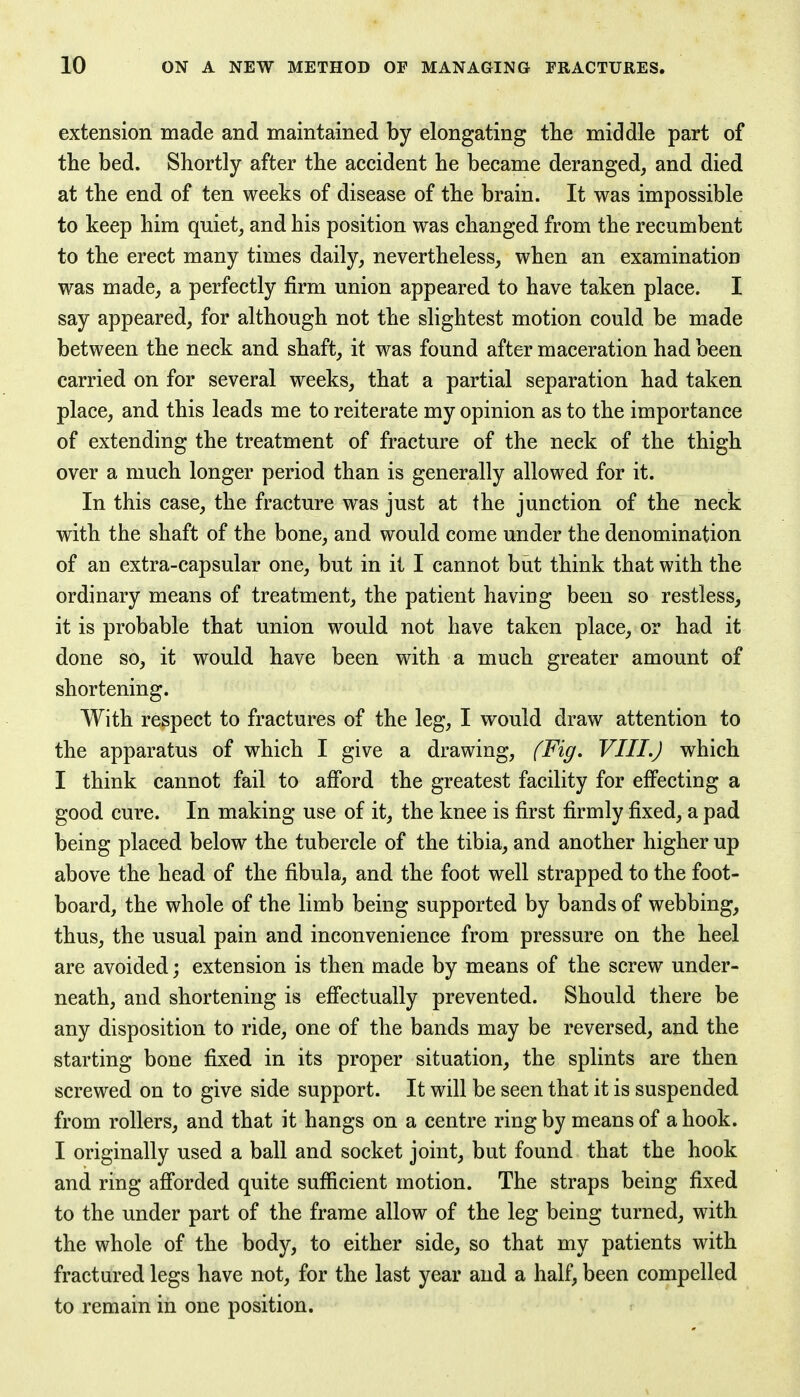 extension made and maintained by elongating the middle part of the bed. Shortly after the accident he became deranged, and died at the end of ten weeks of disease of the brain. It was impossible to keep him quiet, and his position was changed from the recumbent to the erect many times daily, nevertheless, when an examination was made, a perfectly firm union appeared to have taken place. I say appeared, for although not the slightest motion could be made between the neck and shaft, it was found after maceration had been carried on for several weeks, that a partial separation had taken place, and this leads me to reiterate my opinion as to the importance of extending the treatment of fracture of the neck of the thigh over a much longer period than is generally allowed for it. In this case, the fracture was just at the junction of the neck with the shaft of the bone, and would come under the denomination of an extra-capsular one, but in it I cannot but think that with the ordinary means of treatment, the patient having been so restless, it is probable that union would not have taken place, or had it done so, it would have been with a much greater amount of shortening. With respect to fractures of the leg, I would draw attention to the apparatus of which I give a drawing, (Fig. VIII.) which I think cannot fail to afford the greatest facility for effecting a good cure. In making use of it, the knee is first firmly fixed, a pad being placed below the tubercle of the tibia, and another higher up above the head of the fibula, and the foot well strapped to the foot- board, the whole of the limb being supported by bands of webbing, thus, the usual pain and inconvenience from pressure on the heel are avoided; extension is then made by means of the screw under- neath, and shortening is effectually prevented. Should there be any disposition to ride, one of the bands may be reversed, and the starting bone fixed in its proper situation, the splints are then screwed on to give side support. It will be seen that it is suspended from rollers, and that it hangs on a centre ring by means of a hook. I originally used a ball and socket joint, but found that the hook and ring afforded quite sufficient motion. The straps being fixed to the under part of the frame allow of the leg being turned, with the whole of the body, to either side, so that my patients with fractured legs have not, for the last year and a half, been compelled to remain in one position.