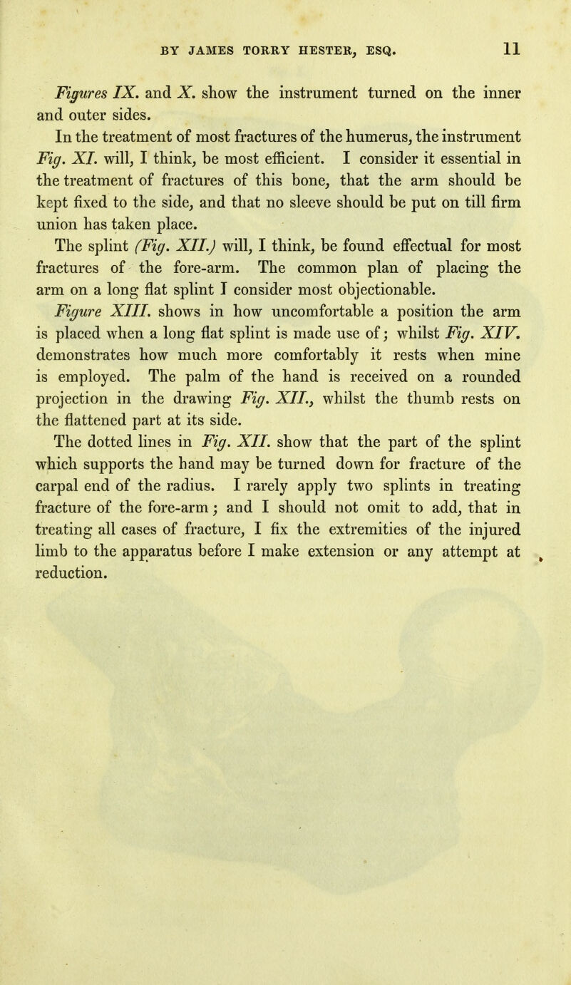 Figures IX. and X. show the instrument turned on the inner and outer sides. In the treatment of most fractures of the humerus, the instrument Fig. XI. will, I think, be most efficient. I consider it essential in the treatment of fractures of this bone, that the arm should be kept fixed to the side, and that no sleeve should be put on till firm union has taken place. The splint (Fig. XII.) will, I think, be found effectual for most fractures of the fore-arm. The common plan of placing the arm on a long flat splint I consider most objectionable. Figure XIII. shows in how uncomfortable a position the arm is placed when a long flat splint is made use of; whilst Fig. XIV. demonstrates how much more comfortably it rests when mine is employed. The palm of the hand is received on a rounded projection in the drawing Fig. XII., whilst the thumb rests on the flattened part at its side. The dotted lines in Fig. XII. show that the part of the splint which supports the hand may be turned down for fracture of the carpal end of the radius. I rarely apply two splints in treating fracture of the fore-arm; and I should not omit to add, that in treating all cases of fracture, I fix the extremities of the injured limb to the apparatus before I make extension or any attempt at reduction.