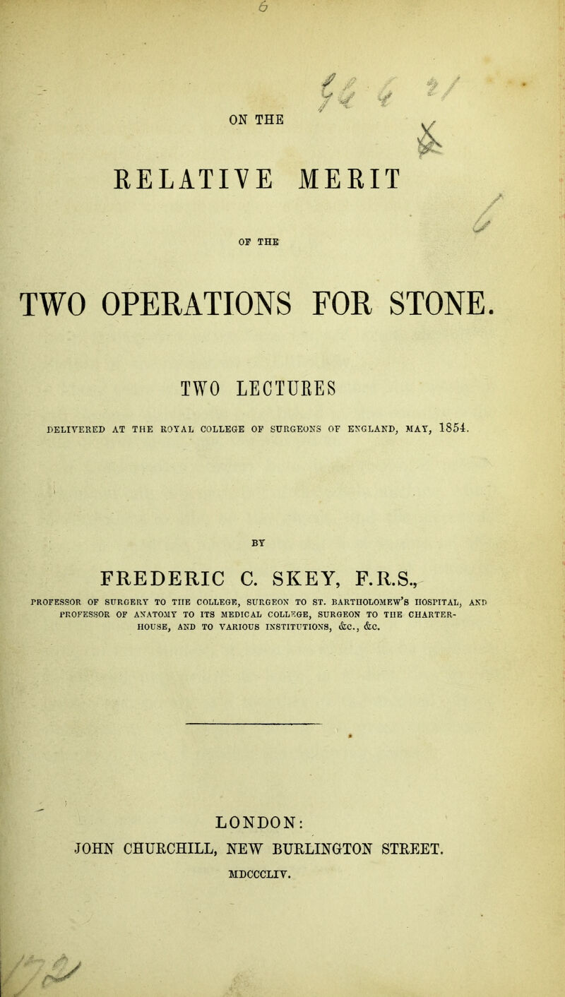 6 ON THE RELATIVE MERIT OP THE TWO OPERATIONS FOR STONE. TWO LECTURES DELIVERED AT THE ROYAL COLLEGE OP SURGEONS OF ENGLAND, MAY, 1854. FREDERIC C. SKEY, F.R.S., PROFESSOR OF SURGERY TO THE COLLEGE, SURGEON TO ST. BARTHOLOMEW'S HOSPITAL, AND I'ROFESSOR OF AXATOMY TO ITS MEDICAL COLLT?GE, SURGEON TO THE CHARTER- HOUSE, AND TO VARIOUS INSTITUTIONS, &C., &C. LONDON: JOHN CHURCHILL, NEW BURLINGTON STREET. MDCCCLIV.