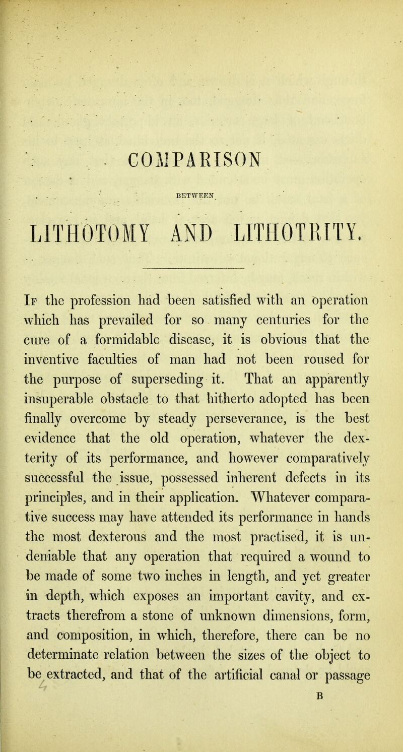 . COMPARISON ... •' \ BETWEEN. LITHOTOMY AND LITHOTRITY. If the profession had been satisfied with an operation which has prevailed for so many centuries for the cure of a formidable disease, it is obvious that the inventive faculties of man had not been roused for the purpose of superseding it. That an apparently insuperable obstacle to that hitherto adopted has been finally overcome by steady perseverance, is the best evidence that the old operation, whatever the dex- terity of its performance, and however comparatively successful the issue, possessed inherent defects in its principles, and in their application. Whatever compara- tive success may have attended its performance in hands the most dexterous and the most practised, it is un- deniable that any operation that required a wound to be made of some two inches in length, and yet greater in depth, which exposes an important cavity, and ex- tracts therefrom a stone of unknown dimensions, form, and composition, in which, therefore, there can be no determinate relation between the sizes of the object to be extracted, and that of the artificial canal or passage B