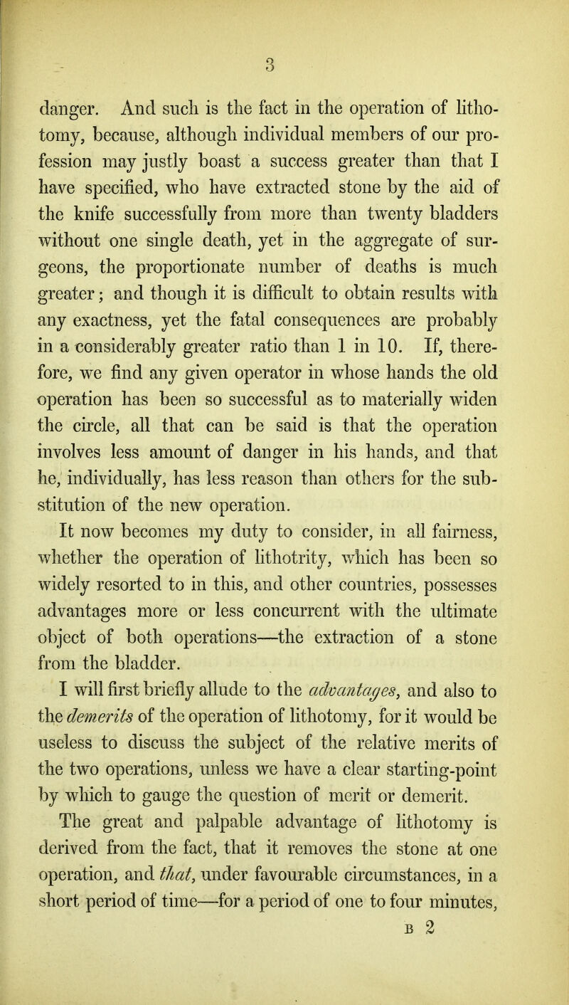 danger. And sucli is tlie fact in the operation of litho- tomy, because, although individual members of our pro- fession may justly boast a success greater than that I have specified, who have extracted stone by the aid of the knife successfully from more than twenty bladders without one single death, yet in the aggregate of sur- geons, the proportionate number of deaths is much greater; and though it is difficult to obtain results with any exactness, yet the fatal consequences are probably in a considerably greater ratio than 1 in 10. If, there- fore, we find any given operator in whose hands the old operation has been so successful as to materially widen the circle, all that can be said is that the operation involves less amount of danger in his hands, and that he, individually, has less reason than others for the sub- stitution of the new operation. It now becomes my duty to consider, in all fairness, whether the operation of lithotrity, which has been so widely resorted to in this, and other countries, possesses advantages more or less concurrent with the ultimate object of both operations—the extraction of a stone from the bladder. I will first briefly allude to the advantages, and also to the demerits of the operation of lithotomy, for it would be useless to discuss the subject of the relative merits of the two operations, unless we have a clear starting-point by which to gauge the question of merit or demerit. The great and palpable advantage of lithotomy is derived from the fact, that it removes the stone at one operation, and that, under favourable circumstances, in a short period of time—for a period of one to four minutes, B 2