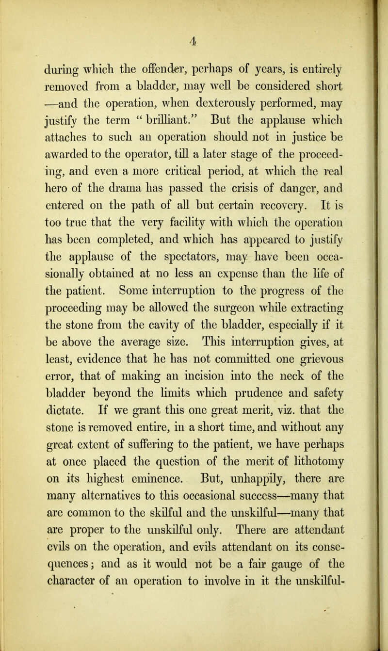 during wliich tlie offender, perhaps of years, is entirely removed from a bladder, may well be considered short —and the operation, when dexterously performed, may justify the term  brilliant. But the applause which attaches to such an operation should not in justice be awarded to the operator, till a later stage of the proceed- ing, and even a more critical period, at which the real hero of the drama has passed the crisis of danger, and entered on the path of all but certain recovery. It is too true that the very facility with which the operation has been completed, and which has appeared to justify the applause of the spectators, may have been occa- sionally obtained at no less an expense than the life of the patient. Some interruption to the progress of the proceeding may be allowed the surgeon while extracting the stone from the cavity of the bladder, especially if it be above the average size. This interruption gives, at least, evidence that he has not committed one grievous error, that of making an incision into the neck of the bladder beyond the limits which prudence and safety dictate. If we grant this one great merit, viz. that the stone is removed entire, in a short time, and without any great extent of suffering to the patient, we have perhaps at once placed the question of the merit of lithotomy on its highest eminence. But, unhappily, there are many alternatives to this occasional success—many that are common to the skilful and the unskilful—many that are proper to the unskilful only. There are attendant evils on the operation, and evils attendant on its conse- quences ; and as it would not be a fair gauge of the character of an operation to involve in it the unskilful-