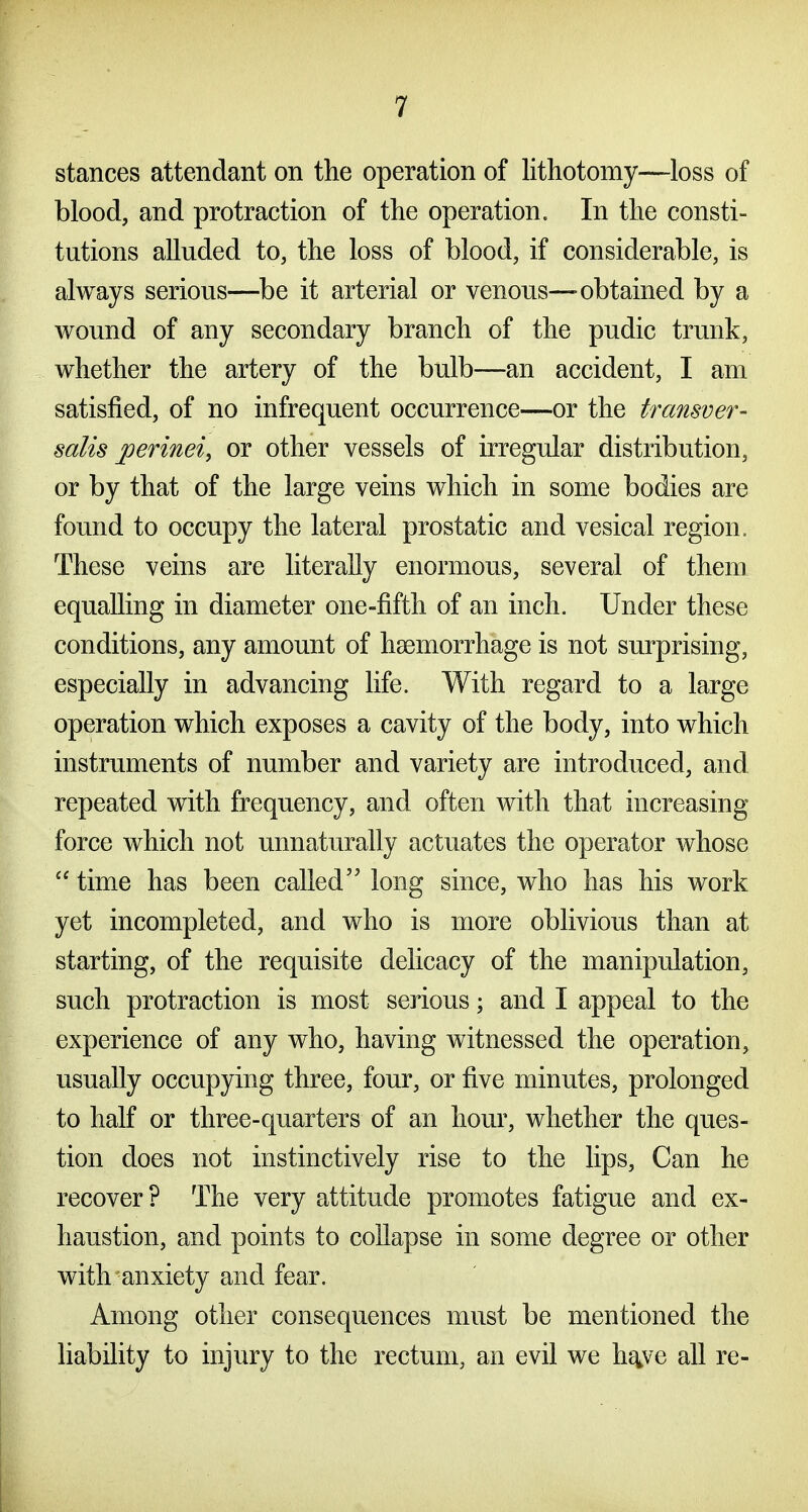 stances attendant on the operation of lithotomy—loss of blood, and protraction of the operation. In the consti- tutions alluded to, the loss of blood, if considerable, is always serious—be it arterial or venous—-obtained by a wound of any secondary branch of the pudic trunk, whether the artery of the bulb—an accident, I am satisfied, of no infrequent occurrence—or the transver- salis perineiy or other vessels of irregular distribution, or by that of the large veins which in some bodies are found to occupy the lateral prostatic and vesical region. These veins are literally enormous, several of them equalling in diameter one-fifth of an inch. Under these conditions, any amount of haemorrhage is not surprising, especially in advancing life. With regard to a large operation which exposes a cavity of the body, into which instruments of number and variety are introduced, and repeated with frequency, and often with that increasing force which not unnaturally actuates the operator whose  time has been called long since, who has his work yet incompleted, and who is more oblivious than at starting, of the requisite delicacy of the manipulation, such protraction is most serious; and I appeal to the experience of any who, having witnessed the operation, usually occupying three, four, or five minutes, prolonged to half or three-quarters of an hour, whether the ques- tion does not instinctively rise to the lips. Can he recover? The very attitude promotes fatigue and ex- haustion, and points to collapse in some degree or other with'anxiety and fear. Among other consequences must be mentioned the liability to injury to the rectum, an evil we hg^ve all re-