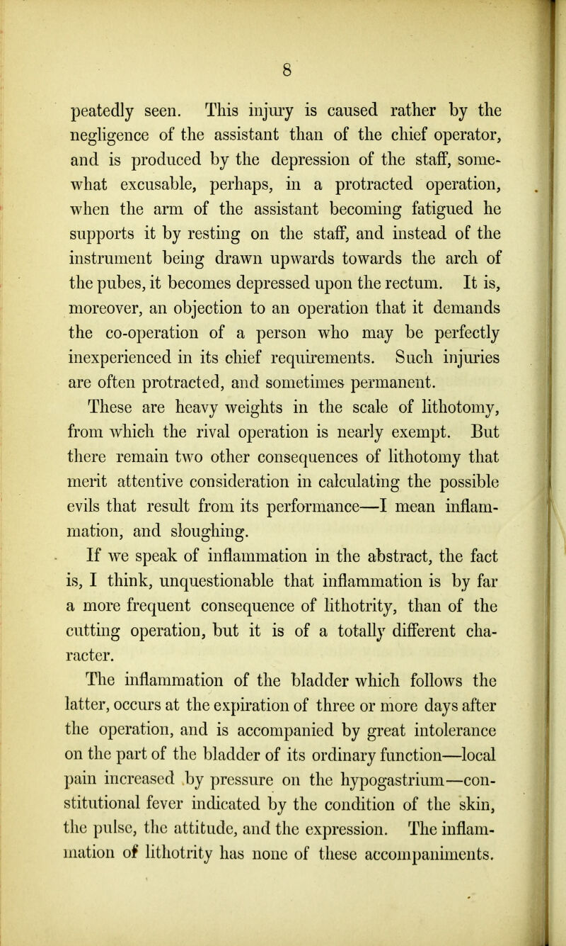peatedly seen. This injury is caused rather by the negUgence of the assistant than of the chief operator, and is produced by the depression of the staff, some- what excusable, perhaps, in a protracted operation, when the arm of the assistant becoming fatigued he supports it by resting on the staff, and instead of the instrument being drawn upwards towards the arch of the pubes, it becomes depressed upon the rectum. It is, moreover, an objection to an operation that it demands the co-operation of a person who may be perfectly inexperienced in its chief requirements. Such injuries are often protracted, and sometimes permanent. These are heavy weights in the scale of lithotomy, from which the rival operation is nearly exempt. But there remain two other consequences of lithotomy that merit attentive consideration in calculating the possible evils that result from its performance—I mean inflam- mation, and sloughing. If we speak of inflammation in the abstract, the fact is, I think, unquestionable that inflammation is by far a more frequent consequence of lithotrity, than of the cutting operation, but it is of a totally different cha- racter. The inflammation of the bladder which follows the latter, occurs at the expiration of three or more days after the operation, and is accompanied by great intolerance on the part of the bladder of its ordinary function—local pain increased by pressure on the hypogastrium—con- stitutional fever indicated by the condition of the skin, the pulse, the attitude, and the expression. The inflam- mation of lithotrity has none of these accompaniments.